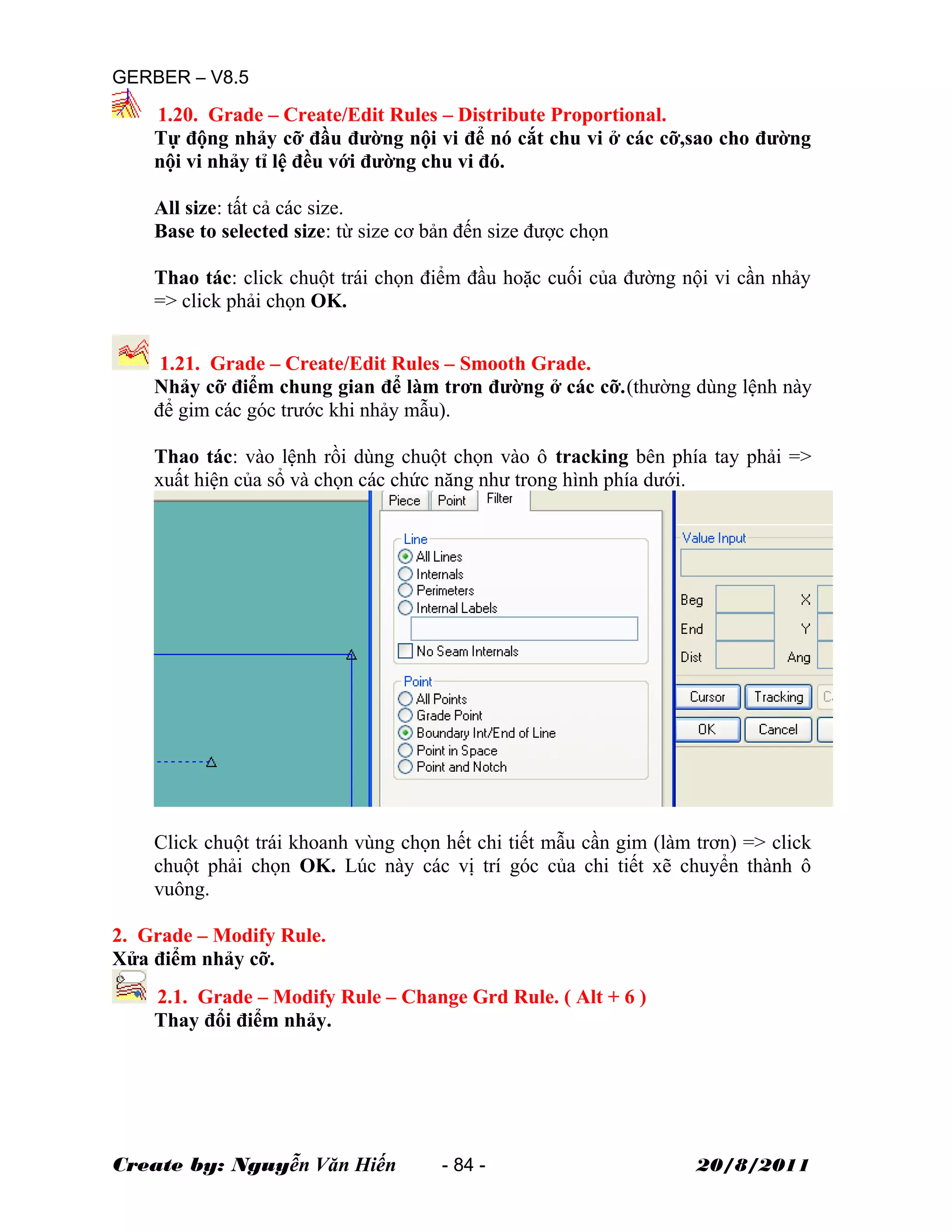 GERBER – V8.5
1.20. Grade – Create/Edit Rules – Distribute Proportional.
Tự động nhảy cỡ đầu đường nội vi để nó cắt chu vi ở các cỡ,sao cho đường
nội vi nhảy tỉ lệ đều với đường chu vi đó.
All size: tất cả các size.
Base to selected size: từ size cơ bản đến size được chọn
Thao tác: click chuột trái chọn điểm đầu hoặc cuối của đường nội vi cần nhảy
=> click phải chọn OK.
1.21. Grade – Create/Edit Rules – Smooth Grade.
Nhảy cỡ điểm chung gian để làm trơn đường ở các cỡ.(thường dùng lệnh này
để gim các góc trước khi nhảy mẫu).
Thao tác: vào lệnh rồi dùng chuột chọn vào ô tracking bên phía tay phải =>
xuất hiện của sổ và chọn các chức năng như trong hình phía dưới.
Click chuột trái khoanh vùng chọn hết chi tiết mẫu cần gim (làm trơn) => click
chuột phải chọn OK. Lúc này các vị trí góc của chi tiết xẽ chuyển thành ô
vuông.
2. Grade – Modify Rule.
Xửa điểm nhảy cỡ.
2.1. Grade – Modify Rule – Change Grd Rule. ( Alt + 6 )
Thay đổi điểm nhảy.
Create by: Nguyễn Văn Hiến - 84 - 20/8/2011
 
