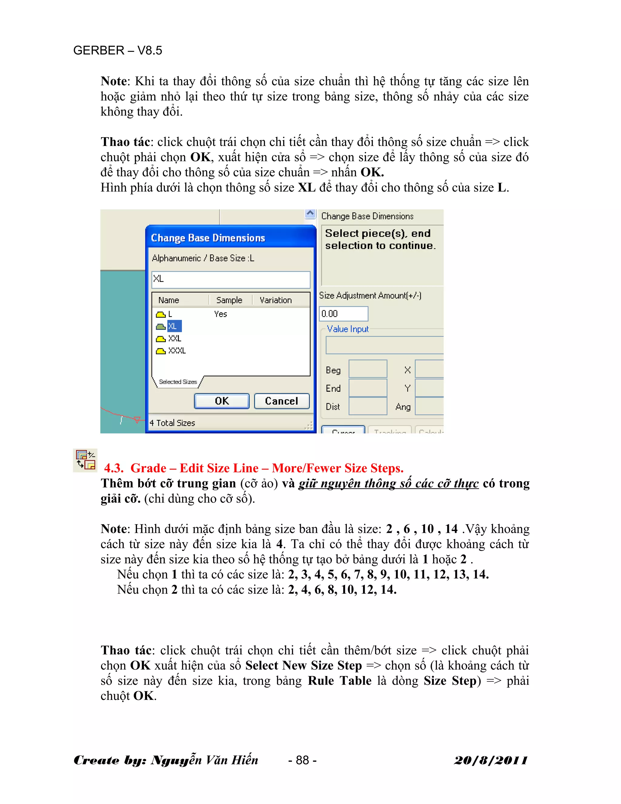 GERBER – V8.5
Note: Khi ta thay đổi thông số của size chuẩn thì hệ thống tự tăng các size lên
hoặc giảm nhỏ lại theo thứ tự size trong bảng size, thông số nhảy của các size
không thay đổi.
Thao tác: click chuột trái chọn chi tiết cần thay đổi thông số size chuẩn => click
chuột phải chọn OK, xuất hiện cửa sổ => chọn size để lấy thông số của size đó
để thay đổi cho thông số của size chuẩn => nhấn OK.
Hình phía dưới là chọn thông số size XL để thay đổi cho thông số của size L.
4.3. Grade – Edit Size Line – More/Fewer Size Steps.
Thêm bớt cỡ trung gian (cỡ ảo) và giữ nguyên thông số các cỡ thực có trong
giải cỡ. (chỉ dùng cho cỡ số).
Note: Hình dưới mặc định bảng size ban đầu là size: 2 , 6 , 10 , 14 .Vậy khoảng
cách từ size này đến size kia là 4. Ta chỉ có thể thay đổi được khoảng cách từ
size này đến size kia theo số hệ thống tự tạo bở bảng dưới là 1 hoặc 2 .
Nếu chọn 1 thì ta có các size là: 2, 3, 4, 5, 6, 7, 8, 9, 10, 11, 12, 13, 14.
Nếu chọn 2 thì ta có các size là: 2, 4, 6, 8, 10, 12, 14.
Thao tác: click chuột trái chọn chi tiết cần thêm/bớt size => click chuột phải
chọn OK xuất hiện của sổ Select New Size Step => chọn số (là khoảng cách từ
số size này đến size kia, trong bảng Rule Table là dòng Size Step) => phải
chuột OK.
Create by: Nguyễn Văn Hiến - 88 - 20/8/2011
 