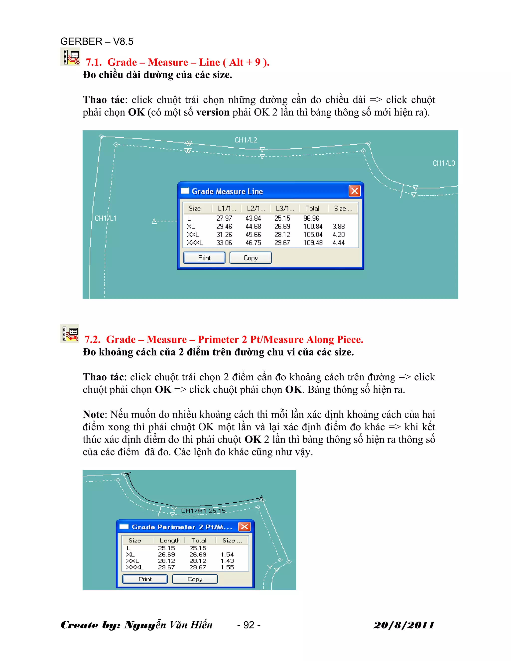 GERBER – V8.5
7.1. Grade – Measure – Line ( Alt + 9 ).
Đo chiều dài đường của các size.
Thao tác: click chuột trái chọn những đường cần đo chiều dài => click chuột
phải chọn OK (có một số version phải OK 2 lần thì bảng thông số mới hiện ra).
7.2. Grade – Measure – Primeter 2 Pt/Measure Along Piece.
Đo khoảng cách của 2 điểm trên đường chu vi của các size.
Thao tác: click chuột trái chọn 2 điểm cần đo khoảng cách trên đường => click
chuột phải chọn OK => click chuột phải chọn OK. Bảng thông số hiện ra.
Note: Nếu muốn đo nhiều khoảng cách thì mỗi lần xác định khoảng cách của hai
điểm xong thì phải chuột OK một lần và lại xác định điểm đo khác => khi kết
thúc xác định điểm đo thì phải chuột OK 2 lần thì bảng thông số hiện ra thông số
của các điểm đã đo. Các lệnh đo khác cũng như vậy.
Create by: Nguyễn Văn Hiến - 92 - 20/8/2011
 