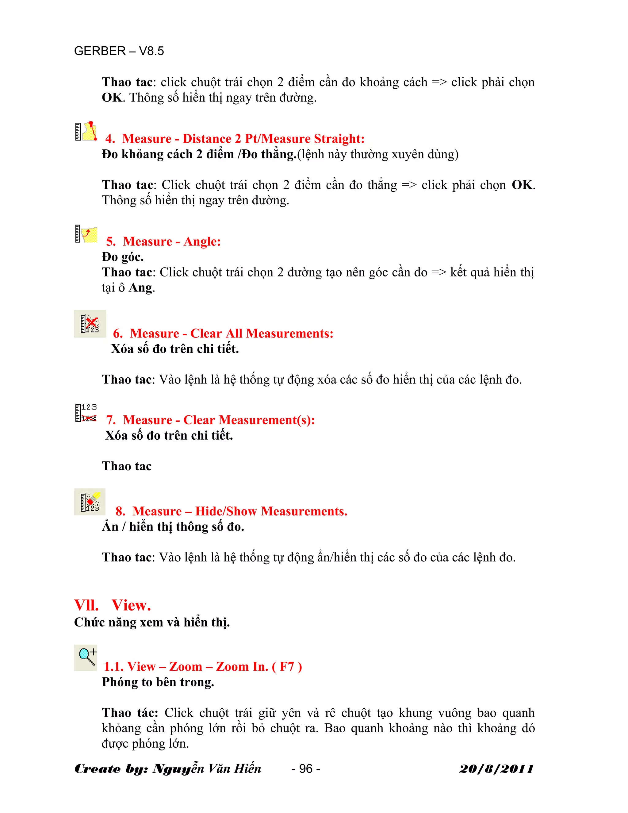 GERBER – V8.5
Thao tac: click chuột trái chọn 2 điểm cần đo khoảng cách => click phải chọn
OK. Thông số hiển thị ngay trên đường.
4. Measure - Distance 2 Pt/Measure Straight:
Đo khỏang cách 2 điểm /Đo thẳng.(lệnh này thường xuyên dùng)
Thao tac: Click chuột trái chọn 2 điểm cần đo thẳng => click phải chọn OK.
Thông số hiển thị ngay trên đường.
5. Measure - Angle:
Đo góc.
Thao tac: Click chuột trái chọn 2 đường tạo nên góc cần đo => kết quả hiển thị
tại ô Ang.
6. Measure - Clear All Measurements:
Xóa số đo trên chi tiết.
Thao tac: Vào lệnh là hệ thống tự động xóa các số đo hiển thị của các lệnh đo.
7. Measure - Clear Measurement(s):
Xóa số đo trên chi tiết.
Thao tac
8. Measure – Hide/Show Measurements.
Ẩn / hiển thị thông số đo.
Thao tac: Vào lệnh là hệ thống tự động ẩn/hiển thị các số đo của các lệnh đo.
Vll. View.
Chức năng xem và hiển thị.
1.1. View – Zoom – Zoom In. ( F7 )
Phóng to bên trong.
Thao tác: Click chuột trái giữ yên và rê chuột tạo khung vuông bao quanh
khỏang cần phóng lớn rồi bỏ chuột ra. Bao quanh khoảng nào thì khoảng đó
được phóng lớn.
Create by: Nguyễn Văn Hiến - 96 - 20/8/2011
 