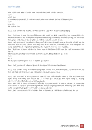 ISO 9001:2015 Công ty Vietpat
HOPCHUANHOPQUY.COM 10
mức độ mà hoạt động kế hoạch được thực hiện và dự kiến kết quả đạt được
3,07
chính sách
ý định và hướng của một tổ chức (3,01), như chính thức thể hiện qua việc quản lýhàng đầu
3,08
mục tiêu
kết quả đạt được
Lưu ý 1 với cụm từ: một mục tiêu có thể được chiến lược, chiến thuật, hoặc hoạt động.
Lưu ý 2 với cụm từ: mục tiêu có thể liên quan đến ngành học khác nhau (chẳng hạn như tài chính, sức
khỏe và an toàn, và môi trường mục tiêu) và có thể áp dụng ở cáccấp độ khác nhau (chẳng hạn như chiến
lược, phạm vi tổ chức, dự án, sản phẩm (3.47),Dịch vụ (3,48), và xử lý (3.12)).
Lưu ý 3 với cụm từ: một mục tiêu có thể được thể hiện theo những cách khác, ví dụ như là một kết quả dự
định, một mục đích, một tiêu chí hoạt động, như là một mục tiêu chất lượng (3.37), hoặc bằng cách sử
dụng các từ khác với ý nghĩa tương tự (ví dụ như mục đích, mục tiêu hoặc mục tiêu).
Lưu ý 4 với cụm từ: trong bối cảnh hệ thống quản lý chất lượng (3,33), mục tiêu chất lượng được thiết
lập các
tổ chức (3,01), phù hợp với chính sách chất lượng (3,34), để đạt được kết quả cụ thể
3,09
rủi ro
tác dụng của sự không chắc chắn về một kết quả dự kiến
Lưu ý 1 với cụm từ: một hiệu ứng là một độ lệch từ dự kiến-tích cực hay tiêu cực
Lưu ý 2 với cụm từ: không chắc chắn là bang, thậm chí một phần, thiếu thông tin(3,50) liên quan đến, sự
hiểu biết hoặc kiến thức (3,53) của, một sự kiện, hậu quả, hoặckhả năng.
Lưu ý 3 với cụm từ: rủi ro thường được đặc trưng bởi tham chiếu đến tiềm năng "sự kiện" (như được định
nghĩa trong ISO hướng dẫn 73:209, 3.5.1.3) và "hậu quả" (nhưđược định nghĩa trong ISO hướng
dẫn 73:2009, 3.6.1.3), hoặc một sự kết hợp của các.
Lưu ý 4 với cụm từ: rủi ro thường được biểu diễn trong điều khoản của một sự kết hợp của những hậu
quả của một sự kiện (bao gồm cả những thay đổi trong trường hợp) và liên kết "khả năng" (như được định
nghĩa trong ISO hướng dẫn 73:2009,3.6.1.1) của sự xuất hiện.
Lưu ý 5 với cụm từ: cụm từ "rủi ro" đôi khi được sử dụng khi có chỉ khả năng của hậu quả tiêu cực
 