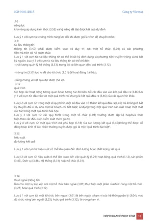 ISO 9001:2015 Công ty Vietpat
HOPCHUANHOPQUY.COM 11
.10
năng lực
khả năng áp dụng kiến thức (3,53) và kỹ năng để đạt được kết quả dự định
Lưu ý 1 với cụm từ: chứng minh năng lực đôi khi được gọi là trình độ chuyên môn.[
3,11
tài liệu thông tin
thông tin (3,50) phải được kiểm soát và duy trì bởi một tổ chức (3,01) và các phương
tiện mà trên đó nó được chứa
Lưu ý 1 với cụm từ: tài liệu thông tin có thể ở bất kỳ định dạng và phương tiện truyền thông và từ bất
kỳ nguồn. Lưu ý 2 với cụm từ: tài liệu thông tin có thể chỉ đến:
-chất lượng quản lý hệ thống (3,33), trong đó có liên quan đến quá trình (3.12);
-thông tin (3,50) tạo ra để cho tổ chức (3,01) để hoạt động (tài liệu);
-bằng chứng về kết quả đạt được (hồ sơ).
3.12
quá trình
tập hợp các hoạt động tương quan hoặc tương tác đó biến đổi các đầu vào vào kết quả đầu ra (3.46) lưu
ý 1 với cụm từ: đầu vào với một quá trình nói chung là kết quả đầu ra (3,46) của các quá trình khác.
Lưu ý 2 với cụm từ: trong một số quy trình, một số đầu vào trở thành kết quả đầu ra(3,46) mà không có bất
kỳ chuyển đổi ví dụ như một kế hoạch chi tiết được sử dụngtrong một quá trình sản xuất hoặc một chất
xúc tác trong một quá trình hóa học.
Lưu ý 3 với cụm từ: các quy trình trong một tổ chức (3,01) thường được lập kế hoạchvà thực
hiện theo các điều kiện kiểm soát thêm giá trị.
Lưu ý 4 với cụm từ: một quá trình mà phù hợp (3,18) của sản lượng kết quả (3,46)không thể được dễ
dàng hoặc kinh tế xác nhận thường xuyên được gọi là một "quá trình đặc biệt".
3.13
hiệu suất
đo lường kết quả
Lưu ý 1 với cụm từ: hiệu suất có thể liên quan đến định lượng hoặc chất lượng kết quả.
Lưu ý 2 với cụm từ: hiệu suất có thể liên quan đến việc quản lý (3.29) hoạt động, quá trình (3.12), sản phẩm
(3.47), Dịch vụ (3,48), Hệ thống (3,31) hoặc tổ chức (3,01).
3.14
thuê ngoài (động từ)
làm cho một sự sắp xếp nơi một tổ chức bên ngoài (3,01) thực hiện một phần củachức năng một tổ chức
(3,25) hoặc quá trình (3.12)
Lưu ý 1 với cụm từ: một tổ chức bên ngoài (3,01) là bên ngoài phạm vi của hệ thốngquản lý (3,04), mặc
dù chức năng bên ngoài (3,25), hoặc quá trình (3.12), là trongphạm vi.
 