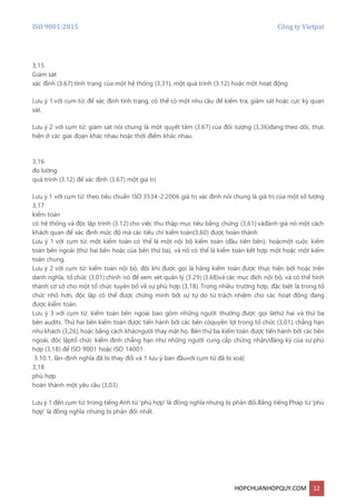 ISO 9001:2015 Công ty Vietpat
HOPCHUANHOPQUY.COM 12
3,15
Giám sát
xác định (3.67) tình trạng của một hệ thống (3,31), một quá trình (3.12) hoặc một hoạt động
Lưu ý 1 với cụm từ: để xác định tình trạng, có thể có một nhu cầu để kiểm tra, giám sát hoặc cực kỳ quan
sát.
Lưu ý 2 với cụm từ: giám sát nói chung là một quyết tâm (3.67) của đối tượng (3,36)đang theo dõi, thực
hiện ở các giai đoạn khác nhau hoặc thời điểm khác nhau.
3,16
đo lường
quá trình (3.12) để xác định (3.67) một giá trị
Lưu ý 1 với cụm từ: theo tiêu chuẩn ISO 3534-2:2006 giá trị xác định nói chung là giá trị của một số lượng
3,17
kiểm toán
có hệ thống và độc lập trình (3.12) cho việc thu thập mục tiêu bằng chứng (3,61) vàđánh giá nó một cách
khách quan để xác định mức độ mà các tiêu chí kiểm toán(3,60) được hoàn thành
Lưu ý 1 với cụm từ: một kiểm toán có thể là một nội bộ kiểm toán (đầu tiên bên), hoặcmột cuộc kiểm
toán bên ngoài (thứ hai bên hoặc của bên thứ ba), và nó có thể là kiểm toán kết hợp một hoặc một kiểm
toán chung.
Lưu ý 2 với cụm từ: kiểm toán nội bộ, đôi khi được gọi là hãng kiểm toán được thực hiện bởi hoặc trên
danh nghĩa, tổ chức (3,01) chính nó để xem xét quản lý (3.29) (3.68)và các mục đích nội bộ, và có thể hình
thành cơ sở cho một tổ chức tuyên bố về sự phù hợp (3,18). Trong nhiều trường hợp, đặc biệt là trong tổ
chức nhỏ hơn, độc lập có thể được chứng minh bởi sự tự do từ trách nhiệm cho các hoạt động đang
được kiểm toán.
Lưu ý 3 với cụm từ: kiểm toán bên ngoài bao gồm những người thường được gọi làthứ hai và thứ ba
bên audits. Thứ hai bên kiểm toán được tiến hành bởi các bên cóquyền lợi trong tổ chức (3,01), chẳng hạn
như khách (3,26),hoặc bằng cách khácngười thay mặt họ. Bên thứ ba kiểm toán được tiến hành bởi các bên
ngoài, độc lậptổ chức kiểm định chẳng hạn như những người cung cấp chứng nhận/đăng ký của sự phù
hợp (3,18) để ISO 9001 hoặc ISO 14001.
3.10.1, lần-định nghĩa đã bị thay đổi và 1 lưu ý ban đầuvới cụm từ đã bị xoá]
3,18
phù hợp
hoàn thành một yêu cầu (3,03)
Lưu ý 1 đến cụm từ: trong tiếng Anh từ 'phù hợp' là đồng nghĩa nhưng bị phản đối.Bằng tiếng Pháp từ 'phù
hợp' là đồng nghĩa nhưng bị phản đối nhất.
 