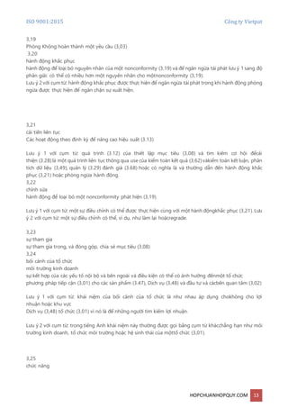 ISO 9001:2015 Công ty Vietpat
HOPCHUANHOPQUY.COM 13
3,19
Phòng Không hoàn thành một yêu cầu (3,03)
3,20
hành động khắc phục
hành động để loại bỏ nguyên nhân của một nonconformity (3,19) và để ngăn ngừa tái phát lưu ý 1 sang độ
phân giải: có thể có nhiều hơn một nguyên nhân cho mộtnonconformity (3,19).
Lưu ý 2 với cụm từ: hành động khắc phục được thực hiện để ngăn ngừa tái phát trong khi hành động phòng
ngừa được thực hiện để ngăn chặn sự xuất hiện.
3,21
cải tiến liên tục
Các hoạt động theo định kỳ để nâng cao hiệu suất (3.13)
Lưu ý 1 với cụm từ: quá trình (3.12) của thiết lập mục tiêu (3,08) và tìm kiếm cơ hội đểcải
thiện (3.28)là một quá trình liên tục thông qua use của kiểm toán kết quả (3,62)vàkiểm toán kết luận, phân
tích dữ liệu (3,49), quản lý (3.29) đánh giá (3.68) hoặc có nghĩa là và thường dẫn đến hành động khắc
phục (3,21) hoặc phòng ngừa hành động.
3,22
chỉnh sửa
hành động để loại bỏ một nonconformity phát hiện (3,19)
Lưu ý 1 với cụm từ: một sự điều chỉnh có thể được thực hiện cùng với một hành độngkhắc phục (3,21). Lưu
ý 2 với cụm từ: một sự điều chỉnh có thể, ví dụ, như làm lại hoặcregrade.
3,23
sự tham gia
sự tham gia trong, và đóng góp, chia sẻ mục tiêu (3,08)
3,24
bối cảnh của tổ chức
môi trường kinh doanh
sự kết hợp của các yếu tố nội bộ và bên ngoài và điều kiện có thể có ảnh hưởng đếnmột tổ chức
phương pháp tiếp cận (3,01) cho các sản phẩm (3.47), Dịch vụ (3,48) và đầu tư và cácbên quan tâm (3,02)
Lưu ý 1 với cụm từ: khái niệm của bối cảnh của tổ chức là như nhau áp dụng chokhông cho lợi
nhuận hoặc khu vực
Dịch vụ (3,48) tổ chức (3,01) vì nó là để những người tìm kiếm lợi nhuận.
Lưu ý 2 với cụm từ: trong tiếng Anh khái niệm này thường được gọi bằng cụm từ khácchẳng hạn như môi
trường kinh doanh, tổ chức môi trường hoặc hệ sinh thái của mộttổ chức (3,01).
3,25
chức năng
 