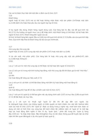 ISO 9001:2015 Công ty Vietpat
HOPCHUANHOPQUY.COM 14
Các vai trò được thực hiện bởi một đơn vị định của tổ chức (3,01
3,26
khách hàng
người hoặc tổ chức (3,01) mà có thể hoặc không nhận được một sản phẩm (3.47)hoặc một dịch
vụ (3,48) dành cho hoặc theo yêu cầu của người này hay tổ chức
Ví dụ người tiêu dùng, khách hàng, người dùng cuối, Cửa hàng bán lẻ, đầu vào để quá trình nội
bộ (3.12), thụ hưởng và người mua. Lưu ý để nhập cảnh: một khách hàng có thể được nội bộ hoặc bên
ngoài tổ chức (3,01). Khách hàng bên ngoài của các
tổ chức là khách hàng bên ngoài. Đầu ra (3,46) của mỗi quá trình nội bộ (3.12) là đầu vào của quá trình tiếp
theo. Quá trình tiếp theo là khách hàng nội bộ của quá trìnhtrước.
3,27
nhà cung cấp nhà cung cấp
người hoặc tổ chức (3,01) cung cấp một sản phẩm (3.47) hoặc một dịch vụ (3,48)
Ví dụ sản xuất, nhà phân phối, Cửa hàng bán lẻ hoặc nhà cung cấp một sản phẩm(3.47) dịch
vụ (3,48) hoặc thông tin
(350).
Lưu ý 1 với cụm từ: một nhà cung cấp có thể được nội bộ hoặc bên ngoài tổ chức(3,01).
Lưu ý 2 với cụm từ: trong một tình huống hợp đồng, một nhà cung cấp đôi khi được gọi là một "nhà thầu".
3.28
cải tiến
Các hoạt động để nâng cao hiệu suất (3.13)
Lưu ý với cụm từ: cải thiện có thể đạt được bằng một định kỳ hoặc bằng một hoạt động từ.
3,29
quản lý
Các hoạt động phối hợp để chỉ đạo và kiểm soát một tổ chức (3,01)
Lưu ý 1 với cụm từ: quản lý có thể bao gồm việc xây dựng chính sách (3,07) và mục tiêu (3,08) và quá trình
(3.12) để đạt được các mục tiêu.
Lưu ý 2 với cụm từ: thuật ngữ "quản lý" đôi khi đề cập đến con người, tức
là mộtngười hoặc nhóm của những người có thẩm quyền và trách nhiệm cho việc tiến hànhvà kiểm
soát của một tổ chức (3,01). Khi "quản lý" được sử dụng trong ý nghĩa này, nósẽ luôn luôn được sử
dụng với một số hình thức của vòng loại để tránh nhầm lẫn vớikhái niệm về "quản lý" là một tập
hợp các hoạt động định nghĩa ở trên. Ví dụ, "quản lýsẽ..." phản đối trong khi "quản lý hàng
đầu (3,05) sẽ..." là chấp nhận được. Nếu khôngkhác nhau từ nên được thông qua để truyền đạt các khái
niệm khi liên quan đếnngười ví dụ như quản lý hoặc quản lý.
3,30
 
