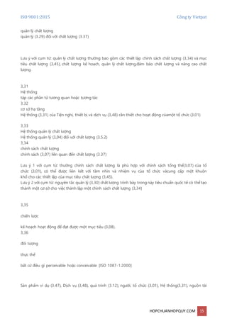ISO 9001:2015 Công ty Vietpat
HOPCHUANHOPQUY.COM 15
quản lý chất lượng
quản lý (3.29) đối với chất lượng (3.37)
Lưu ý với cụm từ: quản lý chất lượng thường bao gồm các thiết lập chính sách chất lượng (3,34) và mục
tiêu chất lượng (3,45), chất lượng kế hoạch, quản lý chất lượng,đảm bảo chất lượng và nâng cao chất
lượng.
3,31
Hệ thống
tập các phần tử tương quan hoặc tương tác
3.32
cơ sở hạ tầng
Hệ thống (3,31) của Tiện nghi, thiết bị và dịch vụ (3,48) cần thiết cho hoạt động củamột tổ chức (3,01)
3,33
Hệ thống quản lý chất lượng
Hệ thống quản lý (3,04) đối với chất lượng (3.5.2)
3,34
chính sách chất lượng
chính sách (3,07) liên quan đến chất lượng (3.37)
Lưu ý 1 với cụm từ: thường chính sách chất lượng là phù hợp với chính sách tổng thể(3,07) của tổ
chức (3,01), có thể được liên kết với tầm nhìn và nhiệm vụ của tổ chức vàcung cấp một khuôn
khổ cho các thiết lập của mục tiêu chất lượng (3,45).
Lưu ý 2 với cụm từ: nguyên tắc quản lý (3,30) chất lượng trình bày trong này tiêu chuẩn quốc tế có thể tạo
thành một cơ sở cho việc thành lập một chính sách chất lượng (3,34)
3,35
chiến lược
kế hoạch hoạt động để đạt được một mục tiêu (3,08).
3,36
đối tượng
thực thể
bất cứ điều gì perceivable hoặc conceivable [ISO 1087-1:2000]
Sản phẩm ví dụ (3.47), Dịch vụ (3,48), quá trình (3.12), người, tổ chức (3,01), Hệ thống(3,31), nguồn tài
 
