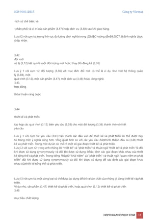ISO 9001:2015 Công ty Vietpat
HOPCHUANHOPQUY.COM 17
-lịch sử chế biến; và
-phân phối và vị trí của sản phẩm (3.47) hoặc dịch vụ (3,48) sau khi giao hàng.
Lưu ý 2 với cụm từ: trong lĩnh vực đo lường định nghĩa trong ISO/IEC hướng dẫn99:2007, làđịnh nghĩa được
chấp nhận.
3,42
đổi mới
xử lý (3,12) kết quả là một đối tượng mới hoặc thay đổi đáng kể (3,36)
Lưu ý 1 với cụm từ: đối tượng (3,36) với mục đích đổi mới có thể là ví dụ như một hệ thống quản
lý (3,04), một
quá trình (3.12), một sản phẩm (3.47), một dịch vụ (3,48) hoặc công nghệ.
3.43
hợp đồng
thỏa thuận ràng buộc
3,44
thiết kế và phát triển
tập hợp các quá trình (3.12) biến yêu cầu (3,03) cho một đối tượng (3,36) thành thêmchi tiết
yêu cầu
Lưu ý 1 với cụm từ: yêu cầu (3,03) tạo thành các đầu vào để thiết kế và phát triển có thể được bày
tỏ trong một ý nghĩa rộng hơn, tổng quát hơn so với các yêu cầu đượchình thành đầu ra (3,46) thiết
kế và phát triển. Trong một dự án có thể có một số giai đoạn thiết kế và phát triển.
Lưu ý 2 với cụm từ: trong anh những lời "thiết kế" và "phát triển" và thuật ngữ "thiết kế và phát triển" là đôi
khi được sử dụng synonymously và đôi khi được sử dụng đểxác định các giai đoạn khác nhau của thiết
kế tổng thể và phát triển. Trong tiếng Pháptừ "khái niệm" và "phát triển" và thuật ngữ "quan niệm et phát
triển" đôi khi được sử dụng synonymously và đôi khi được sử dụng để xác định các giai đoạn khác
nhau củathiết kế tổng thể và phát triển.
Lưu ý 3 với cụm từ: một vòng loại có thể được áp dụng để chỉ ra bản chất của những gì đang thiết kế vàphát
triển,
Ví dụ như. sản phẩm (3.47) thiết kế và phát triển, hoặc quá trình (3.12) thiết kế và phát triển.
3,45
mục tiêu chất lượng
 
