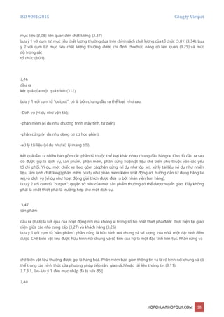 ISO 9001:2015 Công ty Vietpat
HOPCHUANHOPQUY.COM 18
mục tiêu (3,08) liên quan đến chất lượng (3.37)
Lưu ý 1 với cụm từ: mục tiêu chất lượng thường dựa trên chính sách chất lượng của tổ chức (3,01)(3,34). Lưu
ý 2 với cụm từ: mục tiêu chất lượng thường được chỉ định chochức năng có liên quan (3,25) và mức
độ trong các
tổ chức (3,01).
3,46
đầu ra
kết quả của một quá trình (312)
Lưu ý 1 với cụm từ "output": có là bốn chung đầu ra thể loại, như sau:
-Dịch vụ (ví dụ như vận tải);
-phần mềm (ví dụ như chương trình máy tính, từ điển);
-phần cứng (ví dụ như động cơ cơ học phần);
-xử lý tài liệu (ví dụ như xử lý màng bôi).
Kết quả đầu ra nhiều bao gồm các phần tử thuộc thể loại khác nhau chung đầu hàngra. Cho dù đầu ra sau
đó được gọi là dịch vụ, sản phẩm, phần mềm, phần cứng hoặcvật liệu chế biến phụ thuộc vào các yếu
tố chi phối. Ví dụ, một chiếc xe bao gồm cácphần cứng (ví dụ như lốp xe), xử lý tài liệu (ví dụ như nhiên
liệu, làm lạnh chất lỏng),phần mềm (ví dụ như phần mềm kiểm soát động cơ, hướng dẫn sử dụng bằng lái
xe),và dịch vụ (ví dụ như hoạt động giải thích được đưa ra bởi nhân viên bán hàng).
Lưu ý 2 với cụm từ "output": quyền sở hữu của một sản phẩm thường có thể đượcchuyển giao. Đây không
phải là nhất thiết phải là trường hợp cho một dịch vụ.
3,47
sản phẩm
đầu ra (3,46) là kết quả của hoạt động nơi mà không ai trong số họ nhất thiết phảiđược thực hiện tại giao
diện giữa các nhà cung cấp (3,27) và khách hàng (3,26)
Lưu ý 1 với cụm từ "sản phẩm": phần cứng là hữu hình nói chung và số lượng của nólà một đặc tính đếm
được. Chế biến vật liệu được hữu hình nói chung và số tiền của họ là một đặc tính liên tục. Phần cứng và
chế biến vật liệu thường được gọi là hàng hoá. Phần mềm bao gồm thông tin và là vô hình nói chung và có
thể trong các hình thức của phương pháp tiếp cận, giao dịchhoặc tài liệu thông tin (3,11).
3.7.3.1, lần-lưu ý 1 đến mục nhập đã bị sửa đổi]
3,48
 