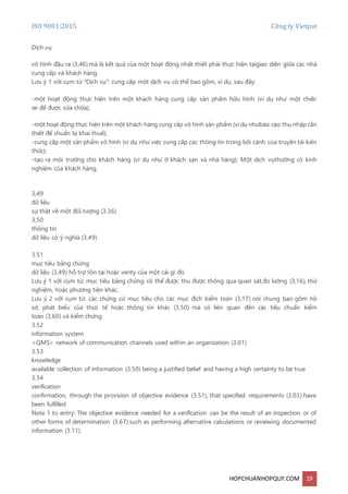 ISO 9001:2015 Công ty Vietpat
HOPCHUANHOPQUY.COM 19
Dịch vụ
vô hình đầu ra (3,46) mà là kết quả của một hoạt động nhất thiết phải thực hiện tạigiao diện giữa các nhà
cung cấp và khách hàng
Lưu ý 1 với cụm từ "Dịch vụ": cung cấp một dịch vụ có thể bao gồm, ví dụ, sau đây:
-một hoạt động thực hiện trên một khách hàng cung cấp sản phẩm hữu hình (ví dụ như một chiếc
xe để được sửa chữa);
-một hoạt động thực hiện trên một khách hàng cung cấp vô hình sản phẩm (ví dụ nhưbáo cáo thu nhập cần
thiết để chuẩn bị khai thuế);
-cung cấp một sản phẩm vô hình (ví dụ như việc cung cấp các thông tin trong bối cảnh của truyền tải kiến
thức);
-tạo ra môi trường cho khách hàng (ví dụ như ở khách sạn và nhà hàng); Một dịch vụthường có kinh
nghiệm của khách hàng.
3,49
dữ liệu
sự thật về một đối tượng (3,36)
3,50
thông tin
dữ liệu có ý nghĩa (3,49)
3.51
mục tiêu bằng chứng
dữ liệu (3,49) hỗ trợ tồn tại hoặc verity của một cái gì đó
Lưu ý 1 với cụm từ: mục tiêu bằng chứng có thể được thu được thông qua quan sát,đo lường (3,16), thử
nghiệm, hoặc phương tiện khác.
Lưu ý 2 với cụm từ: các chứng cứ mục tiêu cho các mục đích kiểm toán (3,17) nói chung bao gồm hồ
sơ, phát biểu của thực tế hoặc thông tin khác (3,50) mà có liên quan đến các tiêu chuẩn kiểm
toán (3,60) và kiểm chứng
3.52
information system
<QMS> network of communication channels used within an organization (3.01)
3.53
knowledge
available collection of information (3.50) being a justified belief and having a high certainty to be true
3.54
verification
confirmation, through the provision of objective evidence (3.51), that specified requirements (3.03) have
been fulfilled
Note 1 to entry: The objective evidence needed for a verification can be the result of an inspection or of
other forms of determination (3.67) such as performing alternative calculations or reviewing documented
information (3.11).
 