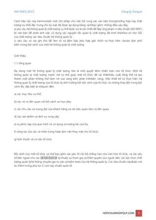 ISO 9001:2015 Công ty Vietpat
HOPCHUANHOPQUY.COM 2
Cách tiếp cận này harmonized mới cho phép cho việc bổ sung các văn bản (trongtrường hợp này chất
lượng-cụ thể) đặc trưng cho kỷ luật đã được áp dụng bằng cáchbao gồm những điều sau đây:
a) yêu cầu hệ thống quản lý chất lượng cụ thể được coi là cần thiết để đáp ứng phạm vi tiêu chuẩn ISO 9001;
b) văn bản để phản ánh việc sử dụng các nguyên tắc quản lý chất lượng đã hình thànhcơ sở cho ISO
của chất lượng các tiêu chuẩn hệ thống quản lý;
c) yêu cầu và các ghi chú để làm rõ và đảm bảo phù hợp giải thích và thực hiện cácvăn bản phổ
biến trong bối cảnh của một hệ thống quản lý chất lượng.
Giới thiệu
1.1 tổng quan
Áp dụng một hệ thống quản lý chất lượng nên là một quyết định chiến lược cho tổ chức. Một hệ
thống quản lý chất lượng mạnh mẽ có thể giúp một tổ chức để cải thiệnhiệu suất tổng thể và tạo
thành một phần không thể tách rời của sáng kiến phát triểnbền vững. Việc thiết kế và thực hiện hệ
thống quản lý chất lượng của tổ chức bị ảnh hưởng bởi bối cảnh của tổ chức và những thay đổi trong bối
cảnh đó, đặc biệt là vớiquan đến:
a) các mục tiêu cụ thể;
b) các rủi ro liên quan với bối cảnh và mục tiêu;
c) các nhu cầu và mong đợi của khách hàng và các bên quan tâm có liên quan;
d) các sản phẩm và dịch vụ cung cấp;
e) sự phức tạp của quá trình nó sử dụng và tương tác của họ;
f) năng lực của các cá nhân trong hoặc làm việc thay mặt cho tổ chức;
g) kích thước và cơ cấu tổ chức.
Bối cảnh của một tổ chức có thể bao gồm các yếu tố nội bộ chẳng hạn như văn hóa tổ chức, và các yếu
tố bên ngoài như các xã hội-kinh tế kỹ thuật, sự tham gia và thẩm quyền của người dân, các lựa chọn chất
lượng quản lýhệ thống chuyên gia tư vấn và kiểm toán của hệ thống quản lý. Các tiêu chuẩn nàyđược mô
tả, thêm trong phụ lục C của này chuẩn quốc tế.
 