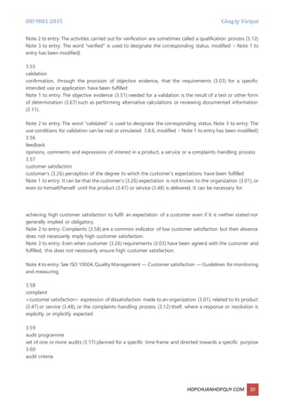ISO 9001:2015 Công ty Vietpat
HOPCHUANHOPQUY.COM 20
Note 2 to entry: The activities carried out for verification are sometimes called a qualification process (3.12)
Note 3 to entry: The word “verified” is used to designate the corresponding status. modified – Note 1 to
entry has been modified]
3.55
validation
confirmation, through the provision of objective evidence, that the requirements (3.03) for a specific
intended use or application have been fulfilled
Note 1 to entry: The objective evidence (3.51) needed for a validation is the result of a test or other form
of determination (3.67) such as performing alternative calculations or reviewing documented information
(3.11).
Note 2 to entry: The word “validated” is used to designate the corresponding status. Note 3 to entry: The
use conditions for validation can be real or simulated. 3.8.6, modified – Note 1 to entry has been modified]
3.56
feedback
opinions, comments and expressions of interest in a product, a service or a complaints-handling process
3.57
customer satisfaction
customer’s (3.26) perception of the degree to which the customer’s expectations have been fulfilled
Note 1 to entry: It can be that the customer’s (3.26) expectation is not known to the organization (3.01), or
even to himself/herself until the product (3.47) or service (3.48) is delivered. It can be necessary for
achieving high customer satisfaction to fulfil an expectation of a customer even if it is neither stated nor
generally implied or obligatory.
Note 2 to entry: Complaints (3.58) are a common indicator of low customer satisfaction but their absence
does not necessarily imply high customer satisfaction.
Note 3 to entry: Even when customer (3.26) requirements (3.03) have been agreed with the customer and
fulfilled, this does not necessarily ensure high customer satisfaction.
Note 4 to entry: See ISO 10004,Quality Management — Customer satisfaction — Guidelines for monitoring
and measuring.
3.58
complaint
<customer satisfaction> expression of dissatisfaction made to an organization (3.01), related to its product
(3.47) or service (3.48), or the complaints-handling process (3.12) itself, where a response or resolution is
explicitly or implicitly expected
3.59
audit programme
set of one or more audits (3.17) planned for a specific time frame and directed towards a specific purpose
3.60
audit criteria
 