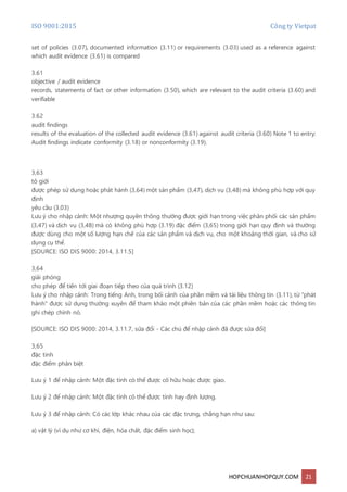 ISO 9001:2015 Công ty Vietpat
HOPCHUANHOPQUY.COM 21
set of policies (3.07), documented information (3.11) or requirements (3.03) used as a reference against
which audit evidence (3.61) is compared
3.61
objective / audit evidence
records, statements of fact or other information (3.50), which are relevant to the audit criteria (3.60) and
verifiable
3.62
audit findings
results of the evaluation of the collected audit evidence (3.61) against audit criteria (3.60) Note 1 to entry:
Audit findings indicate conformity (3.18) or nonconformity (3.19).
3,63
tô giới
được phép sử dụng hoặc phát hành (3,64) một sản phẩm (3,47), dịch vụ (3,48) mà không phù hợp với quy
định
yêu cầu (3.03)
Lưu ý cho nhập cảnh: Một nhượng quyền thông thường được giới hạn trong việc phân phối các sản phẩm
(3,47) và dịch vụ (3,48) mà có không phù hợp (3.19) đặc điểm (3,65) trong giới hạn quy định và thường
được dùng cho một số lượng hạn chế của các sản phẩm và dịch vụ, cho một khoảng thời gian, và cho sử
dụng cụ thể.
[SOURCE: ISO DIS 9000: 2014, 3.11.5]
3,64
giải phóng
cho phép để tiến tới giai đoạn tiếp theo của quá trình (3.12)
Lưu ý cho nhập cảnh: Trong tiếng Anh, trong bối cảnh của phần mềm và tài liệu thông tin (3.11), từ "phát
hành" được sử dụng thường xuyên để tham khảo một phiên bản của các phần mềm hoặc các thông tin
ghi chép chính nó.
[SOURCE: ISO DIS 9000: 2014, 3.11.7, sửa đổi - Các chú để nhập cảnh đã được sửa đổi]
3,65
đặc tính
đặc điểm phân biệt
Lưu ý 1 để nhập cảnh: Một đặc tính có thể được cố hữu hoặc được giao.
Lưu ý 2 để nhập cảnh: Một đặc tính có thể được tính hay định lượng.
Lưu ý 3 để nhập cảnh: Có các lớp khác nhau của các đặc trưng, chẳng hạn như sau:
a) vật lý (ví dụ như cơ khí, điện, hóa chất, đặc điểm sinh học);
 