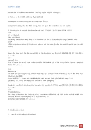 ISO 9001:2015 Công ty Vietpat
HOPCHUANHOPQUY.COM 22
b) cảm giác (ví dụ liên quan đến mùi, cảm ứng, vị giác, thị giác, thính giác);
c) hành vi (ví dụ như lịch sự, trung thực, xác thực);
d) thời gian (ví dụ như đúng giờ, độ tin cậy, tính sẵn có).
e) ergonomic (ví dụ như đặc điểm sinh lý, hoặc liên quan đến sự an toàn của con người);
f) chức năng (ví dụ như tốc độ tối đa của máy bay). [SOURCE: ISO DIS 9000: 2014, 3.12.1]
3.66
chỉ số hiệu suất
hiệu suất hệ mét
đặc trưng (3.65) có tác động đáng kể về thực hiện các đầu ra (3,46) và sự hài lòng của khách hàng
(3.57)
VÍ DỤ sự không phù hợp (3,19) trên một triệu cơ hội, khả năng lần đầu tiên, sự không phù hợp cho mỗi
đơn vị.
Lưu ý cho nhập cảnh: Các đặc trưng (3.65) có thể định lượng hay định tính [SOURCE: ISO DIS 9000: 2014,
3.12.1.2]
3.67
sự quyết tâm
hoạt động để tìm ra một hoặc nhiều đặc điểm (3,65) và các giá trị đặc trưng của họ [SOURCE: ISO DIS
9000: 2014, 3.13.1]
3.68
kiểm tra lại
xác định (3.67) của sự phù hợp, an toàn hoặc hiệu quả (3,06) của một đối tượng (3.36) để đạt được mục
tiêu thành lập (3.08)
Quản lý VÍ DỤ (3.29) xem xét, thiết kế và phát triển xem xét, đánh giá của khách hàng (3.26)
yêu cầu (3.03), không phù hợp (3.19) xem xét và đánh giá ngang.
Lưu ý đến mục: Đánh giá cũng có thể bao gồm việc xác định (3.67) hiệu quả.[SOURCE: ISO DIS 9000: 2014,
3.13.1.1]
3.69
Thiết bị đo lường
Đo Lường, phần mềm, tiêu chuẩn đo lường, tham khảo tài liệu hoặc các thiết bị phụ trợ hoặc sự kết hợp
cần thiết để thực hiện một phép đo (3.16) quá trình (3.12)
[SOURCE: ISO DIS 9000: 2014, 3.13.5]
1 Bối cảnh của tổ chức
1.1 Hiểu về tổ chức và ngữ cảnh của nó
 