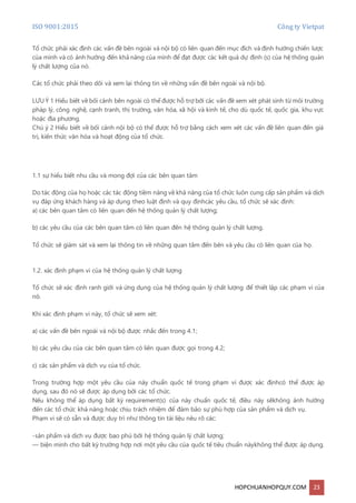 ISO 9001:2015 Công ty Vietpat
HOPCHUANHOPQUY.COM 23
Tổ chức phải xác định các vấn đề bên ngoài và nội bộ có liên quan đến mục đích và định hướng chiến lược
của mình và có ảnh hưởng đến khả năng của mình để đạt được các kết quả dự định (s) của hệ thống quản
lý chất lượng của nó.
Các tổ chức phải theo dõi và xem lại thông tin về những vấn đề bên ngoài và nội bộ.
LƯU Ý 1 Hiểu biết về bối cảnh bên ngoài có thể được hỗ trợ bởi các vấn đề xem xét phát sinh từ môi trường
pháp lý, công nghệ, cạnh tranh, thị trường, văn hóa, xã hội và kinh tế, cho dù quốc tế, quốc gia, khu vực
hoặc địa phương.
Chú ý 2 Hiểu biết về bối cảnh nội bộ có thể được hỗ trợ bằng cách xem xét các vấn đề liên quan đến giá
trị, kiến thức văn hóa và hoạt động của tổ chức.
1.1 sự hiểu biết nhu cầu và mong đợi của các bên quan tâm
Do tác động của họ hoặc các tác động tiềm năng về khả năng của tổ chức luôn cung cấp sản phẩm và dịch
vụ đáp ứng khách hàng và áp dụng theo luật định và quy địnhcác yêu cầu, tổ chức sẽ xác định:
a) các bên quan tâm có liên quan đến hệ thống quản lý chất lượng;
b) các yêu cầu của các bên quan tâm có liên quan đến hệ thống quản lý chất lượng.
Tổ chức sẽ giám sát và xem lại thông tin về những quan tâm đến bên và yêu cầu có liên quan của họ.
1.2. xác định phạm vi của hệ thống quản lý chất lượng
Tổ chức sẽ xác định ranh giới và ứng dụng của hệ thống quản lý chất lượng để thiết lập các phạm vi của
nó.
Khi xác định phạm vi này, tổ chức sẽ xem xét:
a) các vấn đề bên ngoài và nội bộ được nhắc đến trong 4.1;
b) các yêu cầu của các bên quan tâm có liên quan được gọi trong 4.2;
c) các sản phẩm và dịch vụ của tổ chức.
Trong trường hợp một yêu cầu của này chuẩn quốc tế trong phạm vi được xác địnhcó thể được áp
dụng, sau đó nó sẽ được áp dụng bởi các tổ chức.
Nếu không thể áp dụng bất kỳ requirement(s) của này chuẩn quốc tế, điều này sẽkhông ảnh hưởng
đến các tổ chức khả năng hoặc chịu trách nhiệm để đảm bảo sự phù hợp của sản phẩm và dịch vụ.
Phạm vi sẽ có sẵn và được duy trì như thông tin tài liệu nêu rõ các:
-sản phẩm và dịch vụ được bao phủ bởi hệ thống quản lý chất lượng;
— biện minh cho bất kỳ trường hợp nơi một yêu cầu của quốc tế tiêu chuẩn nàykhông thể được áp dụng.
 