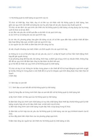 ISO 9001:2015 Công ty Vietpat
HOPCHUANHOPQUY.COM 24
1.3 hệ thống quản lý chất lượng và quá trình của nó
Tổ chức sẽ thiết lập, thực hiện, duy trì và liên tục cải thiện một hệ thống quản lý chất lượng, bao
gồm các quy trình cần thiết và tương tác của họ, phù hợp với các yêu cầucủa này chuẩn quốc tế.
Tổ chức sẽ xác định các quá trình cần thiết cho hệ thống quản lý chất lượng và ứng dụng của họ trong
suốt tổ chức và sẽ xác định:
a) các đầu vào yêu cầu và kết quả đầu ra dự kiến từ các quá trình này;
a) các trình tự và tương tác của các quá trình này;
b) các tiêu chí, phương pháp, bao gồm đo lường và các chỉ số liên quan đến hiệu suấtcần thiết để đảm
bảo hoạt động hiệu quả, và kiểm soát các quá trình này;
c) các nguồn lực cần thiết và đảm bảo tính sẵn sàng của họ;
d) việc chuyển nhượng của trách nhiệm và chính quyền cho các quá trình này;
e) những rủi ro và cơ hội phù hợp với các yêu cầu của 6.1, và lập kế hoạch và thực hiện hành động thích
hợp để giải quyết chúng;
f) các phương pháp để theo dõi, đo lường, thích hợp, và đánh giá về quy trình và, nếucần thiết, những thay
đổi để các quy trình để đảm bảo rằng họ đạt được dự định kết quả;
g) cơ hội để cải thiện các quy trình và hệ thống quản lý chất lượng.
Tổ chức sẽ duy trì các thông tin tài liệu trong phạm vi cần thiết để hỗ trợ hoạt độngcủa quá trình và giữ
lại tài liệu thông tin trong phạm vi cần thiết để có sự tự tin rằngcác quá trình đang được thực hiện theo kế
hoạch.
5 lãnh đạo
5.1 lãnh đạo và cam kết
5.1.1 lãnh đạo và cam kết đối với hệ thống quản lý chất lượng
Quản lý hàng đầu sẽ chứng minh lãnh đạo và cam kết đối với hệ thống quản lý chất lượng bởi:
a) lấy trách nhiệm về hiệu quả của hệ thống quản lý chất lượng;
b) đảm bảo rằng các chính sách chất lượng và mục tiêu chất lượng được thiết lập chohệ thống quản lý chất
lượng và phù hợp với sự chỉ đạo chiến lược và bối cảnh của tổ chức;
c) đảm bảo rằng chính sách chất lượng truyền đạt, hiểu và áp dụng trong tổ chức;
d) đảm bảo sự tích hợp của các yêu cầu hệ thống quản lý chất lượng vào các quy trìnhkinh doanh của tổ
chức;
e) thúc đẩy phát triển nhận thức của các phương pháp quá trình;
f) đảm bảo rằng các nguồn lực cần thiết cho hệ thống quản lý chất lượng có sẵn;
 