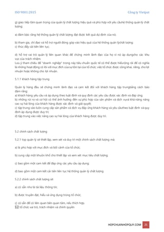 ISO 9001:2015 Công ty Vietpat
HOPCHUANHOPQUY.COM 25
g) giao tiếp tầm quan trọng của quản lý chất lượng hiệu quả và phù hợp với yêu cầuhệ thống quản lý chất
lượng;
a) đảm bảo rằng hệ thống quản lý chất lượng đạt được kết quả dự định của nó;
b) tham gia, chỉ đạo và hỗ trợ người đóng góp vào hiệu quả của hệ thống quản lýchất lượng;
c) thúc đẩy cải tiến liên tục;
d) hỗ trợ vai trò quản lý liên quan khác để chứng minh lãnh đạo của họ vì nó áp dụngcho các khu
vực của trách nhiệm.
Lưu ý tham chiếu để "doanh nghiệp" trong này tiêu chuẩn quốc tế có thể được hiểurộng rãi để có nghĩa
là những hoạt động có lõi với mục đích của sự tồn tại của tổ chức; việc tổ chức được công khai, riêng, cho lợi
nhuận hoặc không cho lợi nhuận.
5.1.1 khách hàng tập trung
Quản lý hàng đầu sẽ chứng minh lãnh đạo và cam kết đối với khách hàng tập trungbằng cách bảo
đảm rằng:
a) khách hàng yêu cầu và áp dụng theo luật định và quy định các yêu cầu được xác định và đáp ứng;
b) những rủi ro và cơ hội có thể ảnh hưởng đến sự phù hợp của sản phẩm và dịch vụvà khả năng nâng
cao sự hài lòng của khách hàng được xác định và giải quyết;
c) tập trung vào luôn cung cấp sản phẩm và dịch vụ đáp ứng khách hàng và yêu cầutheo luật định và quy
định áp dụng được duy trì;
d) tập trung vào việc nâng cao sự hài lòng của khách hàng được duy trì.
5.2 chính sách chất lượng
5.2.1 top quản lý sẽ thiết lập, xem xét và duy trì một chính sách chất lượng mà:
a) là phù hợp với mục đích và bối cảnh của tổ chức;
b) cung cấp một khuôn khổ cho thiết lập và xem xét mục tiêu chất lượng;
c) bao gồm một cam kết để đáp ứng các yêu cầu áp dụng;
d) bao gồm một cam kết cải tiến liên tục hệ thống quản lý chất lượng.
5.2.2 chính sách chất lượng sẽ:
a) có sẵn như là tài liệu thông tin;
b) được truyền đạt, hiểu và ứng dụng trong tổ chức;
c) có sẵn để có liên quan bên quan tâm, nếu thích hợp.
5.2 tổ chức vai trò, trách nhiệm và chính quyền
 