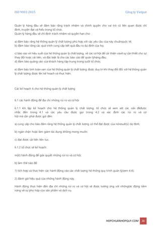 ISO 9001:2015 Công ty Vietpat
HOPCHUANHOPQUY.COM 26
Quản lý hàng đầu sẽ đảm bảo rằng trách nhiệm và chính quyền cho vai trò có liên quan được chỉ
định, truyền đạt và hiểu trong tổ chức.
Quản lý hàng đầu sẽ chỉ định trách nhiệm và quyền hạn cho:
a) đảm bảo rằng hệ thống quản lý chất lượng phù hợp với các yêu cầu của này chuẩnquốc tế;
b) đảm bảo rằng các quá trình cung cấp kết quả đầu ra dự định của họ;
c) báo cáo về hiệu suất của hệ thống quản lý chất lượng, về các cơ hội để cải thiện vàvề sự cần thiết cho sự
thay đổi hoặc cải tiến, và đặc biệt là cho các báo cáo để quản lýhàng đầu;
d) đảm bảo quảng cáo của khách hàng tập trung trong suốt tổ chức;
e) đảm bảo tính toàn vẹn của hệ thống quản lý chất lượng được duy trì khi thay đổi đối với hệ thống quản
lý chất lượng được lên kế hoạch và thực hiện.
Các kế hoạch 6 cho hệ thống quản lý chất lượng
6.1 các hành động để địa chỉ những rủi ro và cơ hội
6.1.1 khi lập kế hoạch cho hệ thống quản lý chất lượng, tổ chức sẽ xem xét các vấn đềđược
nhắc đến trong 4.1 và các yêu cầu được gọi trong 4.2 và xác định các rủi ro và cơ
hội mà cần phải được gửi đến:
a) cung cấp cho bảo đảm rằng hệ thống quản lý chất lượng có thể đạt được của nóresult(s) dự định;
b) ngăn chặn hoặc làm giảm tác dụng không mong muốn;
c) đạt được cải tiến liên tục.
6.1.2 tổ chức sẽ kế hoạch:
một) hành động để giải quyết những rủi ro và cơ hội;
b) làm thế nào để:
1) tích hợp và thực hiện các hành động vào các chất lượng hệ thống quy trình quản lý(xem 4.4);
2) đánh giá hiệu quả của những hành động này.
Hành động thực hiện đến địa chỉ những rủi ro và cơ hội sẽ được tương ứng với nhữngtác động tiềm
năng về sự phù hợp của sản phẩm và dịch vụ.
 