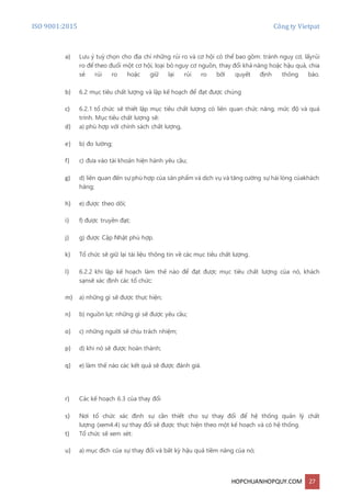 ISO 9001:2015 Công ty Vietpat
HOPCHUANHOPQUY.COM 27
a) Lưu ý tuỳ chọn cho địa chỉ những rủi ro và cơ hội có thể bao gồm: tránh nguy cơ, lấyrủi
ro để theo đuổi một cơ hội, loại bỏ nguy cơ nguồn, thay đổi khả năng hoặc hậu quả, chia
sẻ rủi ro hoặc giữ lại rủi ro bởi quyết định thông báo.
b) 6.2 mục tiêu chất lượng và lập kế hoạch để đạt được chúng
c) 6.2.1 tổ chức sẽ thiết lập mục tiêu chất lượng có liên quan chức năng, mức độ và quá
trình. Mục tiêu chất lượng sẽ:
d) a) phù hợp với chính sách chất lượng,
e) b) đo lường;
f) c) đưa vào tài khoản hiện hành yêu cầu;
g) d) liên quan đến sự phù hợp của sản phẩm và dịch vụ và tăng cường sự hài lòng củakhách
hàng;
h) e) được theo dõi;
i) f) được truyền đạt;
j) g) được Cập Nhật phù hợp.
k) Tổ chức sẽ giữ lại tài liệu thông tin về các mục tiêu chất lượng.
l) 6.2.2 khi lập kế hoạch làm thế nào để đạt được mục tiêu chất lượng của nó, khách
sạnsẽ xác định các tổ chức:
m) a) những gì sẽ được thực hiện;
n) b) nguồn lực những gì sẽ được yêu cầu;
o) c) những người sẽ chịu trách nhiệm;
p) d) khi nó sẽ được hoàn thành;
q) e) làm thế nào các kết quả sẽ được đánh giá.
r) Các kế hoạch 6.3 của thay đổi
s) Nơi tổ chức xác định sự cần thiết cho sự thay đổi để hệ thống quản lý chất
lượng (xem4.4) sự thay đổi sẽ được thực hiện theo một kế hoạch và có hệ thống.
t) Tổ chức sẽ xem xét:
u) a) mục đích của sự thay đổi và bất kỳ hậu quả tiềm năng của nó;
 