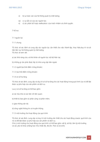 ISO 9001:2015 Công ty Vietpat
HOPCHUANHOPQUY.COM 28
v) b) sự toàn vẹn của hệ thống quản lý chất lượng;
w) c) sự sẵn có của các nguồn lực;
x) x) các phân bổ hoặc reallocation của trách nhiệm và chính quyền.
7 hỗ trợ
7.1 nguồn lực
7.1.1 chung
Tổ chức sẽ xác định và cung cấp các nguồn lực cần thiết cho việc thành lập, thực hiện,duy trì và cải
tiến liên tục hệ thống quản lý chất lượng.
Tổ chức sẽ xem xét:
a) các khả năng của, và khó khăn về nguồn lực nội bộ hiện tại;
b) những gì cần phải được lấy từ nhà cung cấp bên ngoài.
7.1.2 người (tại thời điểm trống khoản)
7.1.3 (tại thời điểm trống khoản)
7.1.4 cơ sở hạ tầng
Tổ chức sẽ xác định, cung cấp và duy trì cơ sở hạ tầng cho các hoạt động trong quá trình của nó để đạt
được sự phù hợp của sản phẩm và dịch vụ.
Lưu ý cơ sở hạ tầng có thể bao gồm:
a) các tòa nhà và các tiện ích liên quan;
b) thiết bị bao gồm cả phần cứng và phần mềm;
c) giao thông vận tải;
d) công nghệ thông tin và truyền thông.
7.1.5 môi trường cho hoạt động của quá trình
Tổ chức sẽ xác định, cung cấp và duy trì môi trường cần thiết cho các hoạt động củacác quá trình của
nó và để đạt được sự phù hợp của sản phẩm và dịch vụ.
Chú ý môi trường cho hoạt động của quá trình có thể bao gồm vật lý, xã hội, tâm lý,môi trường
và các yếu tố khác (chẳng hạn như nhiệt độ, độ ẩm, Thái và vệ sinh).
 