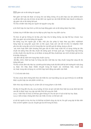 ISO 9001:2015 Công ty Vietpat
HOPCHUANHOPQUY.COM 29
7.1.1 giám sát và đo lường tài nguyên
Nơi giám sát hoặc đo được sử dụng cho các bằng chứng về sự phù hợp của sản phẩmvà dịch
vụ để xác định yêu cầu tổ chức sẽ xác định các nguồn lực cần thiết để đảm bảo hợp lệ và đáng tin
cậy giám sát và đo lường kết quả.
Tổ chức sẽ đảm bảo rằng các nguồn tài nguyên cung cấp:
a) là thích hợp cho loại hình cụ thể của hoạt động giám sát và đo lường được thực hiện;
b) được duy trì để đảm bảo của họ tiếp tục phù hợp cho mục đích của họ.
Tổ chức sẽ giữ lại thông tin tài liệu phù hợp như là bằng chứng của tập thể dục chocác mục
đích của giám sát và đo lường tài nguyên.
Đo lường truy tìm nguồn gốc ở đâu: một yêu cầu pháp lý hoặc theo quy định; mộtkhách
hàng hoặc kỳ vọng bên quan tâm có liên quan; hoặc xem xét bởi tổ chức là mộtphần thiết
yếu của việc cung cấp sự tự tin trong hiệu lực của kết quả đo lường; dụng cụ đo sẽ:
-xác minh hoặc kiểm định khoảng thời gian đã chỉ định hoặc trước khi sử dụng chống lại tiêu
chuẩn đo lường theo dõi tiêu chuẩn đo lường quốc tế hoặc quốc gia. Trongtrường hợp không
có tiêu chuẩn như vậy tồn tại, cơ sở được sử dụng để hiệu chuẩnhoặc xác minh sẽ được giữ lại như
là tài liệu thông tin;
-xác định để xác định tình trạng hiệu chuẩn của họ;
-đã điều chỉnh, thiệt hại hoặc hư hỏng nào làm mất hiệu lực hiệu chuẩn trạng thái vàsau đó đo
lường kết quả.
Tổ chức sẽ xác định nếu hiệu lực của kết quả đo lường trước đó đã bị bất lợi ảnh hưởng khi một công
cụ được tìm thấy được khiếm khuyết trong kế hoạch xác minhhoặc hiệu chuẩn của
nó, hoặc trong việc sử dụng nó, và thích hợp hành động sửa saikhi cần thiết.
7.1.2 tổ chức kiến thức
Tổ chức sẽ xác định những kiến thức cần thiết cho các hoạt động của các quá trìnhcủa nó và để đạt
được sự phù hợp của sản phẩm và dịch vụ.
Kiến thức này sẽ được duy trì, và làm sẵn có trong phạm vi cần thiết.
Khi địa chỉ thay đổi nhu cầu và xu hướng, tổ chức sẽ xem xét kiến thức hiện tại và xác định làm thế
nào để có được hoặc truy cập vào kiến thức bổ sung cần thiết.
Lưu ý 1 kiến thức tổ chức có thể bao gồm thông tin như tài sản trí tuệ và bài học học được.
Lưu ý 2 để có được những kiến thức cần thiết, tổ chức có thể xem xét:
a) nội bộ nguồn (ví dụ như học từ thất bại và thành công các dự án, thu giữ cung cấp tài liệu kiến
thức và kinh nghiệm của các chuyên gia tại chỗ trong tổ chức);
 