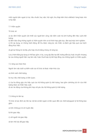 ISO 9001:2015 Công ty Vietpat
HOPCHUANHOPQUY.COM 30
một) nguồn bên ngoài (ví dụ: tiêu chuẩn, học viện, hội nghị, thu thập kiến thức vớikhách hàng hoặc nhà
cung cấp).
7.1 thẩm quyền
Tổ chức sẽ:
a) xác định thẩm quyền cần thiết của người làm công việc kiểm soát mà ảnh hưởng đến hiệu suất chất
lượng;
b) đảm bảo rằng những người có thẩm quyền trên cơ sở thích hợp giáo dục, đào tạo,hoặc kinh nghiệm;
c) khi áp dụng, có những hành động để thu được năng lực cần thiết, và đánh giá hiệu quả của hành
động thực hiện;
d) giữ lại thông tin tài liệu phù hợp như là bằng chứng về năng lực.
Lưu ý hành động áp dụng có thể bao gồm, ví dụ, cung cấp đào tạo để, hướng dẫncủa, hoặc chuyển nhượng
lại của những người hiện nay làm việc; hoặc thuê hoặc ký kết hợp đồng của những người có thẩm quyền.
7.2 nâng cao nhận thức
Người làm việc dưới sự kiểm soát của tổ chức sẽ được nhận thức của:
a) chính sách chất lượng;
b) mục tiêu chất lượng có liên quan;
c) của họ đóng góp cho hiệu quả của hệ thống quản lý chất lượng, bao gồm cảnhững lợi ích của chất
lượng được cải thiện hiệu suất;
d) các tác động của không phù hợp với yêu cầu hệ thống quản lý chất lượng.
7.3 thông tin liên lạc
Tổ chức sẽ xác định các liên lạc nội bộ và bên ngoài có liên quan đến các chất lượngquản lý hệ thống bao
gồm:
a) trên những gì nó sẽ truyền đạt;
b) khi giao tiếp;
c) với người mà giao tiếp;
d) làm thế nào để giao tiếp.
 