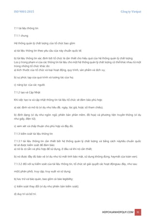 ISO 9001:2015 Công ty Vietpat
HOPCHUANHOPQUY.COM 31
7.1 tài liệu thông tin
7.1.1 chung
Hệ thống quản lý chất lượng của tổ chức bao gồm
a) tài liệu thông tin theo yêu cầu của này chuẩn quốc tế;
b) tài liệu thông tin xác định bởi tổ chức là cần thiết cho hiệu quả của hệ thống quản lý chất lượng.
Lưu ý trong phạm vi của các thông tin tài liệu cho một hệ thống quản lý chất lượng có thể khác nhau từ một
trong những tổ chức khác do:
a) kích thước của tổ chức và loại hoạt động, quy trình, sản phẩm và dịch vụ;
b) sự phức tạp của quá trình và tương tác của họ;
c) năng lực của các người.
7.1.2 tạo và Cập Nhật
Khi việc tạo ra và cập nhật thông tin tài liệu tổ chức sẽ đảm bảo phù hợp:
a) xác định và mô tả (ví dụ như tiêu đề, ngày, tác giả, hoặc số tham chiếu);
b) định dạng (ví dụ như ngôn ngữ, phiên bản phần mềm, đồ họa) và phương tiện truyền thông (ví dụ
như giấy, điện tử);
c) xem xét và chấp thuận cho phù hợp và đầy đủ.
7.1.3 kiểm soát tài liệu thông tin
7.1.3.1 tài liệu thông tin cần thiết bởi hệ thống quản lý chất lượng và bằng cách nàytiêu chuẩn quốc
tế sẽ được kiểm soát để đảm bảo:
a) nó là có sẵn và phù hợp để sử dụng, ở đâu và khi nó cần thiết;
b) nó được đầy đủ bảo vệ (ví dụ như từ mất tính bảo mật, sử dụng không đúng, haymất của toàn vẹn).
7.1.3.2 đối với sự kiểm soát của tài liệu thông tin, tổ chức sẽ giải quyết các hoạt độngsau đây, như sau:
một) phân phối, truy cập, truy xuất và sử dụng;
b) lưu trữ và bảo quản, bao gồm cả bảo legibility;
c) kiểm soát thay đổi (ví dụ như phiên bản kiểm soát);
d) duy trì và bố trí.
 