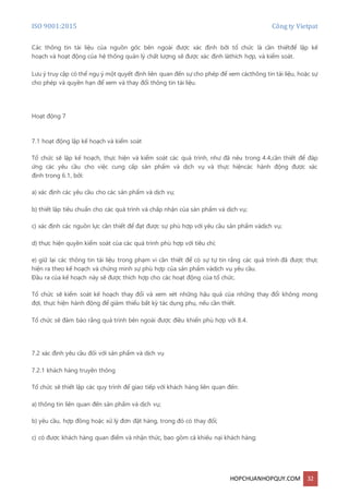 ISO 9001:2015 Công ty Vietpat
HOPCHUANHOPQUY.COM 32
Các thông tin tài liệu của nguồn gốc bên ngoài được xác định bởi tổ chức là cần thiếtđể lập kế
hoạch và hoạt động của hệ thống quản lý chất lượng sẽ được xác định làthích hợp, và kiểm soát.
Lưu ý truy cập có thể ngụ ý một quyết định liên quan đến sự cho phép để xem cácthông tin tài liệu, hoặc sự
cho phép và quyền hạn để xem và thay đổi thông tin tài liệu.
Hoạt động 7
7.1 hoạt động lập kế hoạch và kiểm soát
Tổ chức sẽ lập kế hoạch, thực hiện và kiểm soát các quá trình, như đã nêu trong 4.4,cần thiết để đáp
ứng các yêu cầu cho việc cung cấp sản phẩm và dịch vụ và thực hiệncác hành động được xác
định trong 6.1, bởi:
a) xác định các yêu cầu cho các sản phẩm và dịch vụ;
b) thiết lập tiêu chuẩn cho các quá trình và chấp nhận của sản phẩm và dịch vụ;
c) xác định các nguồn lực cần thiết để đạt được sự phù hợp với yêu cầu sản phẩm vàdịch vụ;
d) thực hiện quyền kiểm soát của các quá trình phù hợp với tiêu chí;
e) giữ lại các thông tin tài liệu trong phạm vi cần thiết để có sự tự tin rằng các quá trình đã được thực
hiện ra theo kế hoạch và chứng minh sự phù hợp của sản phẩm vàdịch vụ yêu cầu.
Đầu ra của kế hoạch này sẽ được thích hợp cho các hoạt động của tổ chức.
Tổ chức sẽ kiểm soát kế hoạch thay đổi và xem xét những hậu quả của những thay đổi không mong
đợi, thực hiện hành động để giảm thiểu bất kỳ tác dụng phụ, nếu cần thiết.
Tổ chức sẽ đảm bảo rằng quá trình bên ngoài được điều khiển phù hợp với 8.4.
7.2 xác định yêu cầu đối với sản phẩm và dịch vụ
7.2.1 khách hàng truyền thông
Tổ chức sẽ thiết lập các quy trình để giao tiếp với khách hàng liên quan đến:
a) thông tin liên quan đến sản phẩm và dịch vụ;
b) yêu cầu, hợp đồng hoặc xử lý đơn đặt hàng, trong đó có thay đổi;
c) có được khách hàng quan điểm và nhận thức, bao gồm cả khiếu nại khách hàng;
 