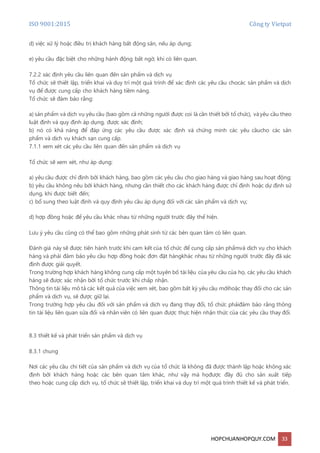 ISO 9001:2015 Công ty Vietpat
HOPCHUANHOPQUY.COM 33
d) việc xử lý hoặc điều trị khách hàng bất động sản, nếu áp dụng;
e) yêu cầu đặc biệt cho những hành động bất ngờ, khi có liên quan.
7.2.2 xác định yêu cầu liên quan đến sản phẩm và dịch vụ
Tổ chức sẽ thiết lập, triển khai và duy trì một quá trình để xác định các yêu cầu chocác sản phẩm và dịch
vụ để được cung cấp cho khách hàng tiềm năng.
Tổ chức sẽ đảm bảo rằng:
a) sản phẩm và dịch vụ yêu cầu (bao gồm cả những người được coi là cần thiết bởi tổ chức), vàyêu cầu theo
luật định và quy định áp dụng, được xác định;
b) nó có khả năng để đáp ứng các yêu cầu được xác định và chứng minh các yêu cầucho các sản
phẩm và dịch vụ khách sạn cung cấp.
7.1.1 xem xét các yêu cầu liên quan đến sản phẩm và dịch vụ
Tổ chức sẽ xem xét, như áp dụng:
a) yêu cầu được chỉ định bởi khách hàng, bao gồm các yêu cầu cho giao hàng và giao hàng sau hoạt động;
b) yêu cầu không nêu bởi khách hàng, nhưng cần thiết cho các khách hàng được chỉ định hoặc dự định sử
dụng, khi được biết đến;
c) bổ sung theo luật định và quy định yêu cầu áp dụng đối với các sản phẩm và dịch vụ;
d) hợp đồng hoặc để yêu cầu khác nhau từ những người trước đây thể hiện.
Lưu ý yêu cầu cũng có thể bao gồm những phát sinh từ các bên quan tâm có liên quan.
Đánh giá này sẽ được tiến hành trước khi cam kết của tổ chức để cung cấp sản phẩmvà dịch vụ cho khách
hàng và phải đảm bảo yêu cầu hợp đồng hoặc đơn đặt hàngkhác nhau từ những người trước đây đã xác
định được giải quyết.
Trong trường hợp khách hàng không cung cấp một tuyên bố tài liệu của yêu cầu của họ, các yêu cầu khách
hàng sẽ được xác nhận bởi tổ chức trước khi chấp nhận.
Thông tin tài liệu mô tả các kết quả của việc xem xét, bao gồm bất kỳ yêu cầu mớihoặc thay đổi cho các sản
phẩm và dịch vụ, sẽ được giữ lại.
Trong trường hợp yêu cầu đối với sản phẩm và dịch vụ đang thay đổi, tổ chức phảiđảm bảo rằng thông
tin tài liệu liên quan sửa đổi và nhân viên có liên quan được thực hiện nhận thức của các yêu cầu thay đổi.
8.3 thiết kế và phát triển sản phẩm và dịch vụ
8.3.1 chung
Nơi các yêu cầu chi tiết của sản phẩm và dịch vụ của tổ chức là không đã được thành lập hoặc không xác
định bởi khách hàng hoặc các bên quan tâm khác, như vậy mà họđược đầy đủ cho sản xuất tiếp
theo hoặc cung cấp dịch vụ, tổ chức sẽ thiết lập, triển khai và duy trì một quá trình thiết kế và phát triển.
 