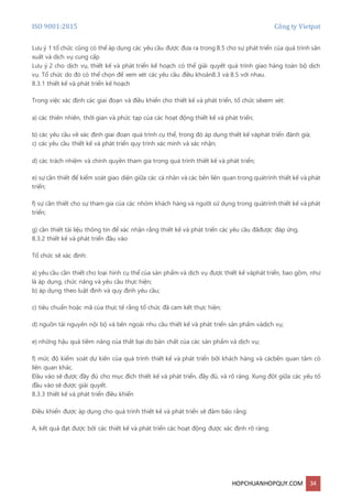 ISO 9001:2015 Công ty Vietpat
HOPCHUANHOPQUY.COM 34
Lưu ý 1 tổ chức cũng có thể áp dụng các yêu cầu được đưa ra trong 8.5 cho sự phát triển của quá trình sản
xuất và dịch vụ cung cấp
Lưu ý 2 cho dịch vụ, thiết kế và phát triển kế hoạch có thể giải quyết quá trình giao hàng toàn bộ dịch
vụ. Tổ chức do đó có thể chọn để xem xét các yêu cầu điều khoản8.3 và 8.5 với nhau.
8.3.1 thiết kế và phát triển kế hoạch
Trong việc xác định các giai đoạn và điều khiển cho thiết kế và phát triển, tổ chức sẽxem xét:
a) các thiên nhiên, thời gian và phức tạp của các hoạt động thiết kế và phát triển;
b) các yêu cầu về xác định giai đoạn quá trình cụ thể, trong đó áp dụng thiết kế vàphát triển đánh giá;
c) các yêu cầu thiết kế và phát triển quy trình xác minh và xác nhận;
d) các trách nhiệm và chính quyền tham gia trong quá trình thiết kế và phát triển;
e) sự cần thiết để kiểm soát giao diện giữa các cá nhân và các bên liên quan trong quátrình thiết kế và phát
triển;
f) sự cần thiết cho sự tham gia của các nhóm khách hàng và người sử dụng trong quátrình thiết kế và phát
triển;
g) cần thiết tài liệu thông tin để xác nhận rằng thiết kế và phát triển các yêu cầu đãđược đáp ứng.
8.3.2 thiết kế và phát triển đầu vào
Tổ chức sẽ xác định:
a) yêu cầu cần thiết cho loại hình cụ thể của sản phẩm và dịch vụ được thiết kế vàphát triển, bao gồm, như
là áp dụng, chức năng và yêu cầu thực hiện;
b) áp dụng theo luật định và quy định yêu cầu;
c) tiêu chuẩn hoặc mã của thực tế rằng tổ chức đã cam kết thực hiện;
d) nguồn tài nguyên nội bộ và bên ngoài nhu cầu thiết kế và phát triển sản phẩm vàdịch vụ;
e) những hậu quả tiềm năng của thất bại do bản chất của các sản phẩm và dịch vụ;
f) mức độ kiểm soát dự kiến của quá trình thiết kế và phát triển bởi khách hàng và cácbên quan tâm có
liên quan khác.
Đầu vào sẽ được đầy đủ cho mục đích thiết kế và phát triển, đầy đủ, và rõ ràng. Xung đột giữa các yếu tố
đầu vào sẽ được giải quyết.
8.3.3 thiết kế và phát triển điều khiển
Điều khiển được áp dụng cho quá trình thiết kế và phát triển sẽ đảm bảo rằng:
A, kết quả đạt được bởi các thiết kế và phát triển các hoạt động được xác định rõ ràng;
 