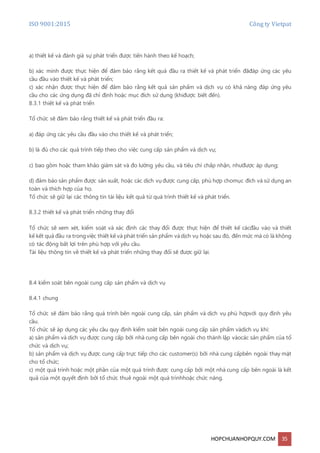 ISO 9001:2015 Công ty Vietpat
HOPCHUANHOPQUY.COM 35
a) thiết kế và đánh giá sự phát triển được tiến hành theo kế hoạch;
b) xác minh được thực hiện để đảm bảo rằng kết quả đầu ra thiết kế và phát triển đãđáp ứng các yêu
cầu đầu vào thiết kế và phát triển;
c) xác nhận được thực hiện để đảm bảo rằng kết quả sản phẩm và dịch vụ có khả năng đáp ứng yêu
cầu cho các ứng dụng đã chỉ định hoặc mục đích sử dụng (khiđược biết đến).
8.3.1 thiết kế và phát triển
Tổ chức sẽ đảm bảo rằng thiết kế và phát triển đầu ra:
a) đáp ứng các yêu cầu đầu vào cho thiết kế và phát triển;
b) là đủ cho các quá trình tiếp theo cho việc cung cấp sản phẩm và dịch vụ;
c) bao gồm hoặc tham khảo giám sát và đo lường yêu cầu, và tiêu chí chấp nhận, nhưđược áp dụng;
d) đảm bảo sản phẩm được sản xuất, hoặc các dịch vụ được cung cấp, phù hợp chomục đích và sử dụng an
toàn và thích hợp của họ.
Tổ chức sẽ giữ lại các thông tin tài liệu kết quả từ quá trình thiết kế và phát triển.
8.3.2 thiết kế và phát triển những thay đổi
Tổ chức sẽ xem xét, kiểm soát và xác định các thay đổi được thực hiện để thiết kế cácđầu vào và thiết
kế kết quả đầu ra trongviệc thiết kế và phát triển sản phẩm vàdịch vụ hoặc sau đó, đến mức mà có là không
có tác động bất lợi trên phù hợp với yêu cầu.
Tài liệu thông tin về thiết kế và phát triển những thay đổi sẽ được giữ lại.
8.4 kiểm soát bên ngoài cung cấp sản phẩm và dịch vụ
8.4.1 chung
Tổ chức sẽ đảm bảo rằng quá trình bên ngoài cung cấp, sản phẩm và dịch vụ phù hợpvới quy định yêu
cầu.
Tổ chức sẽ áp dụng các yêu cầu quy định kiểm soát bên ngoài cung cấp sản phẩm vàdịch vụ khi:
a) sản phẩm và dịch vụ được cung cấp bởi nhà cung cấp bên ngoài cho thành lập vàocác sản phẩm của tổ
chức và dịch vụ;
b) sản phẩm và dịch vụ được cung cấp trực tiếp cho các customer(s) bởi nhà cung cấpbên ngoài thay mặt
cho tổ chức;
c) một quá trình hoặc một phần của một quá trình được cung cấp bởi một nhà cung cấp bên ngoài là kết
quả của một quyết định bởi tổ chức thuê ngoài một quá trìnhhoặc chức năng.
 