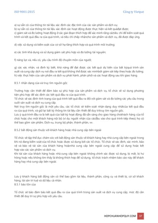 ISO 9001:2015 Công ty Vietpat
HOPCHUANHOPQUY.COM 37
a) sự sẵn có của thông tin tài liệu xác định các đặc tính của các sản phẩm và dịch vụ;
b) sự sẵn có của thông tin tài liệu xác định các hoạt động được thực hiện và kết quảđạt được;
c) giám sát và đo lường hoạt động ở các giai đoạn thích hợp để xác minh rằng cáctiêu chí để kiểm soát quá
trình và kết quả đầu ra của quá trình, và tiêu chí chấp nhậncho sản phẩm và dịch vụ, đã được đáp ứng.
d) việc sử dụng và kiểm soát của cơ sở hạ tầng thích hợp và quá trình môi trường;
e) các tính khả dụng và sử dụng giám sát phù hợp và đo lường tài nguyên;
f) năng lực và, nếu có, yêu cầu trình độ chuyên môn của người;
g) các xác nhận, và định kỳ biết, khả năng để đạt được các kết quả dự kiến của bất kỳquá trình sản
xuất và cung cấp dịch vụ nơi đầu ra kết quả không thể được xác minhbởi giám sát tiếp theo hoặc đo lường;
h) việc thực hiện của sản phẩm và dịch vụ phát hành, phân phối và các hoạt động sau khi giao hàng.
8.5.1 nhận dạng của và truy tìm nguồn gốc
Trường hợp cần thiết để đảm bảo sự phù hợp của sản phẩm và dịch vụ, tổ chức sẽ sử dụng phương
tiện phù hợp để xác định các kết quả đầu ra của quá trình.
Tổ chức sẽ xác định tình trạng của quá trình kết quả đầu ra đối với giám sát và đo lường các yêu cầu trong
suốt sản xuất và dịch vụ cung cấp.
Nơi truy tìm nguồn gốc là một yêu cầu, các tổ chức sẽ kiểm soát nhận dạng duy nhấtcủa kết quả đầu
ra của quá trình, và giữ lại bất kỳ thông tin tài liệu cần thiết để duy trìtruy tìm nguồn gốc.
Lưu ý quá trình đầu ra là kết quả của bất kỳ hoạt động đã sẵn sàng cho giao hàng chokhách hàng của tổ
chức hoặc cho một khách hàng nội bộ (ví dụ: người nhận của cácđầu vào cho quá trình tiếp theo); họ có
thể bao gồm sản phẩm, Dịch vụ, trung bộ phận, thành phần, vv.
8.5.2 bất động sản thuộc với khách hàng hoặc nhà cung cấp bên ngoài
Tổ chức sẽ tập thể dục chăm sóc với bất động sản thuộc về khách hàng hay nhà cung cấp bên ngoài trong
khi nó đang kiểm soát của tổ chức hoặc được sử dụng bởi các tổ chức. Tổ chức sẽ xác định, xác minh, bảo
vệ và bảo vệ tài sản của khách hàng hoặcnhà cung cấp bên ngoài cung cấp để sử dụng hoặc kết
hợp vào các sản phẩm và dịch vụ.
Khi tài sản của khách hàng hoặc nhà cung cấp bên ngoài không chính xác được sử dụng, bị mất, bị hư
hỏng hoặc nếu không tìm thấy là không thích hợp để sử dụng, tổ chức trách nhiệm báo cáo này để khách
hàng hay nhà cung cấp bên ngoài.
Lưu ý khách hàng bất động sản có thể bao gồm tài liệu, thành phần, công cụ và thiết bị, cơ sở khách
hàng, tài sản trí tuệ và dữ liệu cá nhân.
8.5.1 bảo tồn của
Tổ chức sẽ bảo đảm bảo kết quả đầu ra của quá trình trong sản xuất và dịch vụ cung cấp, mức độ cần
thiết để duy trì sự phù hợp với yêu cầu.
 