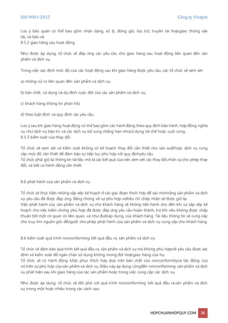 ISO 9001:2015 Công ty Vietpat
HOPCHUANHOPQUY.COM 38
Lưu ý bảo quản có thể bao gồm nhận dạng, xử lý, đóng gói, lưu trữ, truyền tải hoặcgiao thông vận
tải, và bảo vệ.
8.5.2 giao hàng sau hoạt động
Như được áp dụng, tổ chức sẽ đáp ứng các yêu cầu cho giao hàng sau hoạt động liên quan đến sản
phẩm và dịch vụ.
Trong việc xác định mức độ của các hoạt động sau khi giao hàng được yêu cầu, các tổ chức sẽ xem xét:
a) những rủi ro liên quan đến sản phẩm và dịch vụ;
b) bản chất, sử dụng và dự định cuộc đời của các sản phẩm và dịch vụ;
c) khách hàng thông tin phản hồi;
d) theo luật định và quy định các yêu cầu.
Lưu ý sau khi giao hàng hoạt động có thể bao gồm các hànhđộng theo quy định bảo hành, hợp đồng nghĩa
vụ như dịch vụ bảo trì, và các dịch vụ bổ sung chẳng hạn nhưsử dụng tái chế hoặc cuối cùng.
8.5.3 kiểm soát của thay đổi
Tổ chức sẽ xem xét và kiểm soát không có kế hoạch thay đổi cần thiết cho sản xuấthoặc dịch vụ cung
cấp mức độ cần thiết để đảm bảo sự tiếp tục phù hợp với quy địnhyêu cầu.
Tổ chức phải giữ lại thông tin tài liệu mô tả các kết quả của việc xem xét các thay đổi,nhân sự cho phép thay
đổi, và bất cứ hành động cần thiết.
8.6 phát hành của sản phẩm và dịch vụ
Tổ chức sẽ thực hiện những sắp xếp kế hoạch ở các giai đoạn thích hợp để xác minhrằng sản phẩm và dịch
vụ yêu cầu đã được đáp ứng. Bằng chứng về sự phù hợp vớitiêu chí chấp nhận sẽ được giữ lại.
Việc phát hành của sản phẩm và dịch vụ cho khách hàng sẽ không tiến hành cho đến khi sự sắp xếp kế
hoạch cho việc kiểm chứng phù hợp đã được đáp ứng yêu cầu hoàn thành, trừ khi nếu không được chấp
thuận bởi một cơ quan có liên quan, và như đượcáp dụng, của khách hàng. Tài liệu thông tin sẽ cung cấp
cho truy tìm nguồn gốc đểngười cho phép phát hành của sản phẩm và dịch vụ cung cấp cho khách hàng.
8.6 kiểm soát quá trình nonconforming kết quả đầu ra, sản phẩm và dịch vụ
Tổ chức sẽ đảm bảo quá trình kết quả đầu ra, sản phẩm và dịch vụ mà không phù hợpvới yêu cầu được xác
định và kiểm soát để ngăn chặn sử dụng không mong đợi hoặcgiao hàng của họ.
Tổ chức sẽ có hành động khắc phục thích hợp dựa trên bản chất của nonconformityvà tác động của
nó trên sự phù hợp của sản phẩm và dịch vụ. Điều này áp dụng cũngđến nonconforming sản phẩm và dịch
vụ phát hiện sau khi giao hàng của các sản phẩm hoặc trong việc cung cấp các dịch vụ.
Như được áp dụng, tổ chức sẽ đối phó với quá trình nonconforming kết quả đầu ra,sản phẩm và dịch
vụ trong một hoặc nhiều trong các cách sau:
 