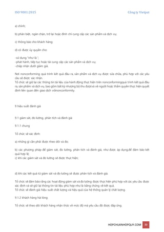 ISO 9001:2015 Công ty Vietpat
HOPCHUANHOPQUY.COM 39
a) chỉnh;
b) phân biệt, ngăn chặn, trở lại hoặc đình chỉ cung cấp các sản phẩm và dịch vụ;
c) thông báo cho khách hàng;
d) có được ủy quyền cho:
-sử dụng "như-là ';
-phát hành, tiếp tục hoặc tái cung cấp các sản phẩm và dịch vụ;
-chấp nhận dưới giảm giá.
Nơi nonconforming quá trình kết quả đầu ra, sản phẩm và dịch vụ được sửa chữa, phù hợp với các yêu
cầu sẽ được xác nhận.
Tổ chức sẽ giữ lại các thông tin tài liệu của hành động thực hiện trên nonconformingquá trình kết quả đầu
ra, sản phẩm và dịch vụ, bao gồm bất kỳ nhượng bộ thu đượcvà về người hoặc thẩm quyền thực hiện quyết
định liên quan đến giao dịch vớinonconformity.
9 hiệu suất đánh giá
9.1 giám sát, đo lường, phân tích và đánh giá
9.1.1 chung
Tổ chức sẽ xác định:
a) những gì cần phải được theo dõi và đo;
b) các phương pháp để giám sát, đo lường, phân tích và đánh giá, như được áp dụng,để đảm bảo kết
quả hợp lệ;
c) khi các giám sát và đo lường sẽ được thực hiện;
d) khi các kết quả từ giám sát và đo lường sẽ được phân tích và đánh giá.
Tổ chức sẽ đảm bảo rằng các hoạt động giám sát và đo lường được thực hiện phù hợp với các yêu cầu được
xác định và sẽ giữ lại thông tin tài liệu phù hợp như là bằng chứng về kết quả.
Tổ chức sẽ đánh giá hiệu suất chất lượng và hiệu quả của hệ thống quản lý chất lượng.
9.1.2 khách hàng hài lòng
Tổ chức sẽ theo dõi khách hàng nhận thức về mức độ mà yêu cầu đã được đáp ứng.
 