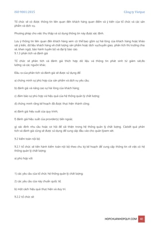 ISO 9001:2015 Công ty Vietpat
HOPCHUANHOPQUY.COM 40
Tổ chức sẽ có được thông tin liên quan đến khách hàng quan điểm và ý kiến của tổ chức và các sản
phẩm và dịch vụ.
Phương pháp cho việc thu thập và sử dụng thông tin này được xác định.
Lưu ý thông tin liên quan đến khách hàng xem có thể bao gồm sự hài lòng của khách hàng hoặc khảo
sát ý kiến, dữ liệu khách hàng về chất lượng sản phẩm hoặc dịch vụchuyển giao, phân tích thị trường chia
sẻ, khen ngợi, bảo hành tuyên bố và đại lý báo cáo.
9.1.3 phân tích và đánh giá
Tổ chức sẽ phân tích và đánh giá thích hợp dữ liệu và thông tin phát sinh từ giám sát,đo
lường và các nguồn khác.
Đầu ra của phân tích và đánh giá sẽ được sử dụng để:
a) chứng minh sự phù hợp của sản phẩm và dịch vụ yêu cầu;
b) đánh giá và nâng cao sự hài lòng của khách hàng;
c) đảm bảo sự phù hợp và hiệu quả của hệ thống quản lý chất lượng;
d) chứng minh rằng kế hoạch đã được thực hiện thành công;
e) đánh giá hiệu suất của quy trình;
f) đánh giá hiệu suất của provider(s) bên ngoài;
g) xác định nhu cầu hoặc cơ hội để cải thiện trong hệ thống quản lý chất lượng. Cáckết quả phân
tích và đánh giá cũng sẽ được sử dụng để cung cấp đầu vào cho quản lýxem xét.
9.2 kiểm toán nội bộ
9.2.1 tổ chức sẽ tiến hành kiểm toán nội bộ theo chu kỳ kế hoạch để cung cấp thông tin về việc có hệ
thống quản lý chất lượng;
a) phù hợp với:
1) các yêu cầu của tổ chức hệ thống quản lý chất lượng;
2) các yêu cầu của này chuẩn quốc tế;
b) một cách hiệu quả thực hiện và duy trì.
9.2.2 tổ chức sẽ:
 