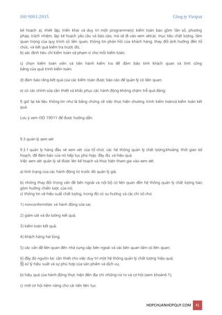 ISO 9001:2015 Công ty Vietpat
HOPCHUANHOPQUY.COM 41
kế hoạch a), thiết lập, triển khai và duy trì một programme(s) kiểm toán bao gồm tần số, phương
pháp, trách nhiệm, lập kế hoạch yêu cầu và báo cáo, mà sẽ đi vào xem xétcác mục tiêu chất lượng, tầm
quan trọng của quy trình có liên quan, thông tin phản hồi của khách hàng, thay đổi ảnh hưởng đến tổ
chức, và kết quả kiểm tra trước đó;
b) xác định tiêu chí kiểm toán và phạm vi cho mỗi kiểm toán;
c) chọn kiểm toán viên và tiến hành kiểm tra để đảm bảo tính khách quan và tính công
bằng của quá trình kiểm toán;
d) đảm bảo rằng kết quả của các kiểm toán được báo cáo để quản lý có liên quan;
e) có các chỉnh sửa cần thiết và khắc phục các hành động không chậm trễ quá đáng;
f) giữ lại tài liệu thông tin như là bằng chứng về việc thực hiện chương trình kiểm toánvà kiểm toán kết
quả.
Lưu ý xem ISO 19011 để được hướng dẫn.
9.3 quản lý xem xét
9.3.1 quản lý hàng đầu sẽ xem xét của tổ chức các hệ thống quản lý chất lượng,khoảng thời gian kế
hoạch, để đảm bảo của nó tiếp tục phù hợp, đầy đủ, và hiệu quả.
Việc xem xét quản lý sẽ được lên kế hoạch và thực hiện tham gia vào xem xét:
a) tình trạng của các hành động từ trước đó quản lý giá;
b) những thay đổi trong vấn đề bên ngoài và nội bộ có liên quan đến hệ thống quản lý chất lượng bao
gồm hướng chiến lược của nó;
c) thông tin về hiệu suất chất lượng, trong đó có xu hướng và các chỉ số cho:
1) nonconformities và hành động sửa sai;
2) giám sát và đo lường kết quả;
3) kiểm toán kết quả;
4) khách hàng hài lòng;
5) các vấn đề liên quan đến nhà cung cấp bên ngoài và các bên quan tâm có liên quan;
6) đầy đủ nguồn lực cần thiết cho việc duy trì một hệ thống quản lý chất lượng hiệu quả;
1) xử lý hiệu suất và sự phù hợp của sản phẩm và dịch vụ;
b) hiệu quả của hành động thực hiện đến địa chỉ những rủi ro và cơ hội (xem khoản6.1);
c) mới cơ hội tiềm năng cho cải tiến liên tục.
 