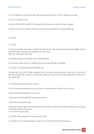 ISO 9001:2015 Công ty Vietpat
HOPCHUANHOPQUY.COM 42
9.2.1 kết quả đầu ra của việc xem xét quản lý bao gồm quyết định và hành động liên quan đến:
a) liên tục cải thiện cơ hội;
b) bất kỳ cần thiết để thay đổi hệ thống quản lý chất lượng, bao gồm nhu cầu tài nguyên.
Tổ chức sẽ giữ lại các thông tin tài liệu như là bằng chứng về kết quả của quản lýđánh giá.
10 cải tiến
10,1 tổng
Tổ chức sẽ xác định và lựa chọn cơ hội để cải thiện và thực hiện các hành động cần thiết để đáp ứng yêu
cầu khách hàng và nâng cao sự hài lòng của khách hàng.
Điều này sẽ bao gồm, thích hợp:
a) cải thiện các quy trình để ngăn chặn nonconformities;
b) cải tiến sản phẩm và dịch vụ để đáp ứng yêu cầu được biết đến và dự đoán;
c) cải thiện chất lượng quản lý hệ thống kết quả.
Cải thiện lưu ý có thể thực hiện reactively (ví dụ như hành động khắc phục), từng bước (ví dụ như cải
tiến liên tục), bởi bước thay đổi (ví dụ: đột phá), sáng tạo (ví dụ như cải tiến) hoặc bằng cách tái tổ chức (ví
dụ: chuyển đổi).
10.2 hành động Nonconformity và sửa sai
10.2.1 khi một nonconformity xảy ra, bao gồm cả những phát sinh từ khiếu nại, tổ chức sẽ:
a) phản ứng để nonconformity, và như sau:
1) thực hiện hành động để kiểm soát và sửa chữa nó;
2) đối phó với những hậu quả;
b) đánh giá sự cần thiết cho hành động để loại bỏ cause(s) nonconformity, để mà nókhông xảy ra hay xảy
ra ở những nơi khác, bằng cách:
1) xem xét không phù hợp;
1) xác định những nguyên nhân của không phù hợp
2) xác định nếu các không ohuf hợp tương tự tồn tại, hoặc có thể có khả năng xảy ra;
 