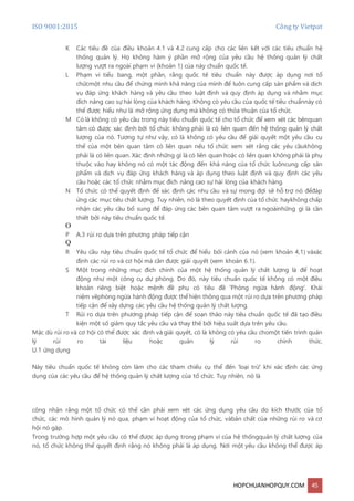 ISO 9001:2015 Công ty Vietpat
HOPCHUANHOPQUY.COM 45
K Các tiêu đề của điều khoản 4.1 và 4.2 cung cấp cho các liên kết với các tiêu chuẩn hệ
thống quản lý. Họ không hàm ý phần mở rộng của yêu cầu hệ thống quản lý chất
lượng vượt ra ngoài phạm vi (khoản 1) của này chuẩn quốc tế.
L Phạm vi tiểu bang, một phần, rằng quốc tế tiêu chuẩn này được áp dụng nơi tổ
chứcmột nhu cầu để chứng minh khả năng của mình để luôn cung cấp sản phẩm và dịch
vụ đáp ứng khách hàng và yêu cầu theo luật định và quy định áp dụng và nhằm mục
đích nâng cao sự hài lòng của khách hàng. Không có yêu cầu của quốc tế tiêu chuẩnnày có
thể được hiểu như là mở rộng ứng dụng mà không có thỏa thuận của tổ chức.
M Có là không có yêu cầu trong này tiêu chuẩn quốc tế cho tổ chức để xem xét các bênquan
tâm có được xác định bởi tổ chức không phải là có liên quan đến hệ thống quản lý chất
lượng của nó. Tương tự như vậy, có là không có yêu cầu để giải quyết một yêu cầu cụ
thể của một bên quan tâm có liên quan nếu tổ chức xem xét rằng các yêu cầukhông
phải là có liên quan. Xác định những gì là có liên quan hoặc có liên quan không phải là phụ
thuộc vào hay không nó có một tác động đến khả năng của tổ chức luôncung cấp sản
phẩm và dịch vụ đáp ứng khách hàng và áp dụng theo luật định và quy định các yêu
cầu hoặc các tổ chức nhằm mục đích nâng cao sự hài lòng của khách hàng.
N Tổ chức có thể quyết định để xác định các nhu cầu và sự mong đợi sẽ hỗ trợ nó đểđáp
ứng các mục tiêu chất lượng. Tuy nhiên, nó là theo quyết định của tổ chức haykhông chấp
nhận các yêu cầu bổ sung để đáp ứng các bên quan tâm vượt ra ngoàinhững gì là cần
thiết bởi này tiêu chuẩn quốc tế.
O
P A.3 rủi ro dựa trên phương pháp tiếp cận
Q
R Yêu cầu này tiêu chuẩn quốc tế tổ chức để hiểu bối cảnh của nó (xem khoản 4,1) vàxác
định các rủi ro và cơ hội mà cần được giải quyết (xem khoản 6.1).
S Một trong những mục đích chính của một hệ thống quản lý chất lượng là để hoạt
động như một công cụ dự phòng. Do đó, này tiêu chuẩn quốc tế không có một điều
khoản riêng biệt hoặc mệnh đề phụ có tiêu đề 'Phòng ngừa hành động'. Khái
niệm vềphòng ngừa hành động được thể hiện thông qua một rủi ro dựa trên phương pháp
tiếp cận để xây dựng các yêu cầu hệ thống quản lý chất lượng.
T Rủi ro dựa trên phương pháp tiếp cận để soạn thảo này tiêu chuẩn quốc tế đã tạo điều
kiện một số giảm quy tắc yêu cầu và thay thế bởi hiệu suất dựa trên yêu cầu.
Mặc dù rủi ro và cơ hội có thể được xác định và giải quyết, có là không có yêu cầu chomột tiến trình quản
lý rủi ro tài liệu hoặc quản lý rủi ro chính thức.
U.1 ứng dụng
Này tiêu chuẩn quốc tế không còn làm cho các tham chiếu cụ thể đến 'loại trừ' khi xác định các ứng
dụng của các yêu cầu để hệ thống quản lý chất lượng của tổ chức. Tuy nhiên, nó là
công nhận rằng một tổ chức có thể cần phải xem xét các ứng dụng yêu cầu do kích thước của tổ
chức, các mô hình quản lý nó qua, phạm vi hoạt động của tổ chức, vàbản chất của những rủi ro và cơ
hội nó gặp.
Trong trường hợp một yêu cầu có thể được áp dụng trong phạm vi của hệ thốngquản lý chất lượng của
nó, tổ chức không thể quyết định rằng nó không phải là áp dụng. Nơi một yêu cầu không thể được áp
 