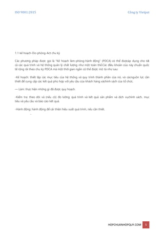 ISO 9001:2015 Công ty Vietpat
HOPCHUANHOPQUY.COM 5
1.1 kế hoạch-Do-phòng-Act chu kỳ
Các phương pháp được gọi là "Kế hoạch làm-phòng-hành động" (PDCA) có thể đượcáp dụng cho tất
cả các quá trình và hệ thống quản lý chất lượng như một toàn thể.Các điều khoản của này chuẩn quốc
tế rộng rãi theo chu kỳ PDCA mà một thời gian ngắn có thể được mô tả như sau:
-Kế hoạch: thiết lập các mục tiêu của hệ thống và quy trình thành phần của nó, và cácnguồn lực cần
thiết để cung cấp các kết quả phù hợp với yêu cầu của khách hàng vàchính sách của tổ chức.
— Làm: thực hiện những gì đã được quy hoạch.
-Kiểm tra: theo dõi và (nếu có) đo lường quá trình và kết quả sản phẩm và dịch vụchính sách, mục
tiêu và yêu cầu và báo cáo kết quả.
-Hành động: hành động để cải thiện hiệu suất quá trình, nếu cần thiết.
.
 
