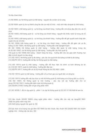 ISO 9001:2015 Công ty Vietpat
HOPCHUANHOPQUY.COM 52
Tài liệu tham khảo
[1] ISO 9000, các hệ thống quản lý chất lượng - nguyên tắc cơ bản và từ vựng
[2] ISO 9004, quản lý cho sự thành công lâu dài của một tổ chức - một cách tiếp cậnquản lý chất lượng
[3] ISO 10001, chất lượng quản lý - sự hài lòng của khách hàng - hướng dẫn mã sốcủa đạo đức cho các tổ
chức
[4] ISO 10002, chất lượng quản lý - sự hài lòng của khách hàng - nguyên tắc khiếu nạixử lý trong các tổ
chức
[5] ISO 10003, chất lượng quản lý - sự hài lòng của khách hàng - hướng dẫn để giải quyết tranh chấp bên
ngoài cho các tổ chức
[6] ISO 10004, chất lượng quản lý - sự hài lòng của khách hàng - hướng dẫn để giám sát và đo
lường [7] ISO 10005, Hệ thống quản lý chất lượng - hướng dẫn chất lượngkế hoạch
[8] ISO 10006, Hệ thống quản lý chất lượng - hướng dẫn quản lý chất lượng trong dự
án [9] ISO 10007, các hệ thống quản lý chất lượng - hướng dẫn cấu hình quản lý
[10] quản lý ISO 10008 chất lượng - khách hàng hài lòng - hướng dẫn cho các giao dịch thương mại
điện tử kinh doanh-to-tiêu dùng
[11] ISO 10012, Hệ thống quản lý đo lường - yêu cầu cho quá trình đo lường và thiết bị đo lường
[12] ISO/TR 10013, hướng dẫn tài liệu hệ thống quản lý chất lượng
[13] ISO 10014, quản lý chất lượng - hướng dẫn để thực hiện tài chính và kinh tếmang lại lợi
ích [14] ISO 10015, quản lý chất lượng - hướng dẫn đào tạo
[15] ISO/TR 10017, hướng dẫn về các kỹ thuật thống kê cho ISO 9001: 2000
[16] ISO 10018, quản lý chất lượng - hướng dẫn về sự tham gia của người dân và năng lực
[17] ISO 10019, hướng dẫn việc lựa chọn tư vấn hệ thống quản lý chất lượng và sử dụng dịch vụ của họ
[18] ISO 14001, Hệ thống quản lý môi trường - yêu cầu với các hướng dẫn cho sử
dụng [19] ISO 19011, hướng dẫn kiểm toán hệ thống quản lý
[20] ISO/DIS 37500, hướng dẫn về gia công phần mềm
[21] IEC 60300-1, độ tin cậy quản lý - phần 1: tin cậy hệ thống quản lý [22] IEC 61160,thiết kế xem lại
[23] tiêu chuẩn ISO/IEC 90003, công nghệ phần mềm - hướng dẫn cho việc áp dụngISO 9001:
2000 cho phần mềm máy tính
[24] chất lượng nguyên tắc quản lý, ISO
[25] lựa chọn và sử dụng của gia đình ISO 9000 của tiêu chuẩn, tiêu chuẩn ISO [26]ISO 9001 cho doanh
nghiệp nhỏ - những việc cần làm, ISO
 