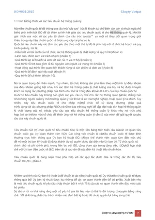 ISO 9001:2015 Công ty Vietpat
HOPCHUANHOPQUY.COM 7
1.1 tính tương thích với các tiêu chuẩn hệ thống quản lý
Này tiêu chuẩn quốc tế đã thông qua cấu trúc"cấp cao" (tức là khoản tự, phổ biến văn bản và thuật ngữ phổ
biến) phát triển bởi ISO để cải thiện sự liên kết giữa các tiêu chuẩn quốc tế cho Hệ thống quản lý. Một lời
giải thích của một số các yếu tố chính của cấu trúc caocấp"" và một số thay đổi quan trọng giới
thiệu trong này tiêu chuẩn quốc tế đượccung cấp tại phụ lục A.
Quốc tế tiêu chuẩn này xác định các yêu cầu theo một thứ tự đó là phù hợp với tổ chức kế hoạch và quy
trình quản lý, tức là:
-Hiểu biết về bối cảnh của tổ chức, các hệ thống quản lý chất lượng và quy trình(khoản 4)
-Lãnh đạo, chính sách và trách nhiệm (khoản 5)
-Quá trình lập kế hoạch và xem xét các rủi ro và cơ hội (khoản 6)
-Quá trình hỗ trợ, bao gồm cả tài nguyên, con người và thông tin (khoản 7)
-Hoạt động quá trình liên quan đến khách hàng và sản phẩm và dịch vụ (khoản 8)
-Quá trình để đánh giá hiệu suất (khoản 9)
-Quy trình để cải thiện (khoản 10).
Nó là quan trọng để nhấn mạnh, Tuy nhiên, tổ chức không cần phải làm theo mộttrình tự điều khoản
của điều khoản giống hệt nhau khi xác định hệ thống quản lý chất lượng của họ, và họ được khuyến
khích sử dụng các phương pháp quá trình như mô tả trong điều khoản 0,3-0,5 của này chuẩn quốc tế.
Quốc tế tiêu chuẩn này không bao gồm các yêu cầu cụ thể cho các hệ thống quản lýkhác, chẳng hạn
như những người quản lý môi trường, quản lý sức khỏe và an toànnghề nghiệp, hoặc quản lý tài chính. Tuy
nhiên, này tiêu chuẩn quốc tế cho phép mộttổ chức để sử dụng phương pháp quá
trình, cùng với các phương pháp PDCA và rủi ro dựa trên suy nghĩ để sắp xếp hoặc tích hợp hệ thống quản
lý chất lượng của nó vớicác yêu cầu của tiêu chuẩn hệ thống quản lý khác như nó thấy phù
hợp. Nó có thểcho một tổ chức để thích ứng với hệ thống quản lý sẵn có của mình để giải quyết cácyêu
cầu của này chuẩn quốc tế.
Tiêu chuẩn ISO (tổ chức quốc tế tiêu chuẩn hóa) là một liên bang trên toàn cầu củacác cơ quan tiêu
chuẩn quốc gia (cơ quan thành viên ISO). Các công việc chuẩn bị cáctiêu chuẩn quốc tế được bình
thường thực hiện thông qua Ủy ban kỹ thuật ISO. Mỗicơ thể thành viên quan tâm đến một chủ
đề mà một ủy ban kỹ thuật đã được thành lập có quyền được đại diện vào Ủy ban đó. Tổ chức quốc tế,
chính phủ và phi chính phủ, trong liên lạc với ISO, cũng tham gia trong công việc. ISOphối hợp chặt
chẽ với Ủy ban điện quốc tế (IEC) trên tất cả các vấn đề của điện kỹ thuật tiêu chuẩn hóa.
Tiêu chuẩn quốc tế đang soạn thảo phù hợp với các quy tắc được đưa ra trong các chỉ thị tiêu
chuẩn ISO/IEC, phần 2.
Nhiệm vụ chính của Ủy ban kỹ thuật là để chuẩn bị các tiêu chuẩn quốc tế. Dự thảotiêu chuẩn quốc tế được
thông qua bởi Ủy ban kỹ thuật được lưu thông để các cơ quan thành viên để bỏ phiếu. Xuất bản như
là một tiêu chuẩn quốc tế yêu cầu chấp thuận bởi ít nhất 75% của các cơ quan thành viên đúc một cuộc
bỏ phiếu.
Sự chú ý rút ra khả năng rằng một số yếu tố của tài liệu này có thể là đối tượng củaquyền bằng sáng
chế. ISO sẽ không phải chịu trách nhiệm xác định bất kỳ hoặc tất cảcác quyền lợi bằng sáng chế.
 