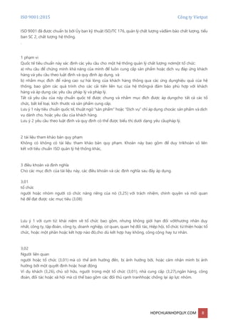 ISO 9001:2015 Công ty Vietpat
HOPCHUANHOPQUY.COM 8
ISO 9001 đã được chuẩn bị bởi Ủy ban kỹ thuật ISO/TC 176, quản lý chất lượng vàđảm bảo chất lượng, tiểu
ban SC 2, chất lượng hệ thống.
.
1 phạm vi
Quốc tế tiêu chuẩn này xác định các yêu cầu cho một hệ thống quản lý chất lượng nơimột tổ chức:
a) nhu cầu để chứng minh khả năng của mình để luôn cung cấp sản phẩm hoặc dịch vụ đáp ứng khách
hàng và yêu cầu theo luật định và quy định áp dụng, và
b) nhằm mục đích để nâng cao sự hài lòng của khách hàng thông qua các ứng dụnghiệu quả của hệ
thống, bao gồm các quá trình cho các cải tiến liên tục của hệ thốngvà đảm bảo phù hợp với khách
hàng và áp dụng các yêu cầu pháp lý và pháp lý.
Tất cả yêu cầu của này chuẩn quốc tế được chung và nhằm mục đích được áp dụngcho tất cả các tổ
chức, bất kể loại, kích thước và sản phẩm cung cấp.
Lưu ý 1 này tiêu chuẩn quốc tế, thuật ngữ "sản phẩm" hoặc "Dịch vụ" chỉ áp dụng chocác sản phẩm và dịch
vụ dành cho, hoặc yêu cầu của khách hàng.
Lưu ý 2 yêu cầu theo luật định và quy định có thể được biểu thị dưới dạng yêu cầupháp lý.
2 tài liệu tham khảo bản quy phạm
Không có không có tài liệu tham khảo bản quy phạm. Khoản này bao gồm để duy trìkhoản số liên
kết với tiêu chuẩn ISO quản lý hệ thống khác,
3 điều khoản và định nghĩa
Cho các mục đích của tài liệu này, các điều khoản và các định nghĩa sau đây áp dụng.
3,01
tổ chức
người hoặc nhóm người có chức năng riêng của nó (3,25) với trách nhiệm, chính quyền và mối quan
hệ để đạt được các mục tiêu (3,08)
Lưu ý 1 với cụm từ: khái niệm về tổ chức bao gồm, nhưng không giới hạn đối vớithương nhân duy
nhất, công ty, tập đoàn, công ty, doanh nghiệp, cơ quan, quan hệ đối tác, Hiệp hội, tổ chức từ thiện hoặc tổ
chức, hoặc một phần hoặc kết hợp nào đó,cho dù kết hợp hay không, công cộng hay tư nhân.
3,02
Người liên quan
người hoặc tổ chức (3,01) mà có thể ảnh hưởng đến, bị ảnh hưởng bởi, hoặc cảm nhận mình bị ảnh
hưởng bởi một quyết định hoặc hoạt động
Ví dụ khách (3,26), chủ sở hữu, người trong một tổ chức (3,01), nhà cung cấp (3,27),ngân hàng, công
đoàn, đối tác hoặc xã hội mà có thể bao gồm các đối thủ cạnh tranhhoặc chống lại áp lực nhóm.
 
