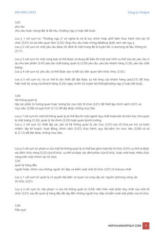 ISO 9001:2015 Công ty Vietpat
HOPCHUANHOPQUY.COM 9
3,03
yêu cầu
nhu cầu hoặc mong đợi là đã nêu, thường ngụ ý hoặc bắt buộc
Lưu ý 1 với cụm từ: "Thường ngụ ý" có nghĩa là nó là tùy chỉnh hoặc phổ biến thực hành cho các tổ
chức (3,01) và các bên quan tâm (3,02) rằng nhu cầu hoặc mong đợiđang được xem xét ngụ ý.
Lưu ý 2 với cụm từ: một yêu cầu được chỉ định là một trong đó là tuyên bố, ví dụtrong tài liệu thông tin
(3,11).
Lưu ý 3 với cụm từ: một vòng loại có thể được sử dụng để biểu thị một loại hình cụ thể của các yêu cầu ví
dụ như sản phẩm (3.47) yêu cầu chất lượng quản lý (3,30) yêu cầu, yêu cầu khách hàng (3,26), yêu cầu chất
lượng.
Lưu ý 4 với cụm từ: yêu cầu có thể được tạo ra bởi các bên quan tâm khác nhau (3,02).
Lưu ý 5 với cụm từ: nó có thể là cần thiết để đạt được sự hài lòng của khách hàng cao(3.57) để thực
hiện một kỳ vọng của khách hàng (3,26) ngay cả khi nó tuyên bố khôngthường ngụ ý hoặc bắt buộc.
3,04
Hệ thống quản lý
tập các phần tử tương quan hoặc tương tác của một tổ chức (3,01) để thiết lập chính sách (3,07) và
mục tiêu (3,08) và quá trình (3.12) để đạt được những mục tiêu
Lưu ý 1 với cụm từ: một hệ thống quản lý có thể địa chỉ một ngành duy nhất hoặcmột số môn học như quản
lý chất lượng (3,30), quản lý tài chính (3.29) hoặc quản lýmôi trường.
Lưu ý 2 với cụm từ: thiết lập các yếu tố hệ thống quản lý cấu trúc (3,01) của tổ chức,vai trò và trách
nhiệm, lập kế hoạch, hoạt động, chính sách (3,07), thực hành, quy tắc,niềm tin, mục tiêu (3,08) và xử
lý (3.12) để đạt được những mục tiêu.
Lưu ý 3 với cụm từ: phạm vi của một hệ thống quản lý có thể bao gồm toànbộ tổ chức (3,01),cụ thể và được
xác định chức năng (3,25) của tổ chức, cụ thể và được xác định phần của tổ chức, hoặc một hoặc nhiều chức
năng trên một nhóm các tổ chức.
3,05
quản lý hàng đầu
người hoặc nhóm của những người chỉ đạo và kiểm soát một tổ chức (3,01) ở mứccao nhất
Lưu ý 1 với cụm từ: quản lý có quyền đại diện cơ quan và cung cấp các nguồn lựctrong vòng các
tổ chức (3,01).
Lưu ý 2 với cụm từ: nếu phạm vi của hệ thống quản lý (3,04) nằm trên một phần duy nhất của một tổ
chức (3,01), sau đó quản lý hàng đầu đề cập đến những người trực tiếp và kiểm soát một phần của tổ chức.
3,06
hiệu quả
 