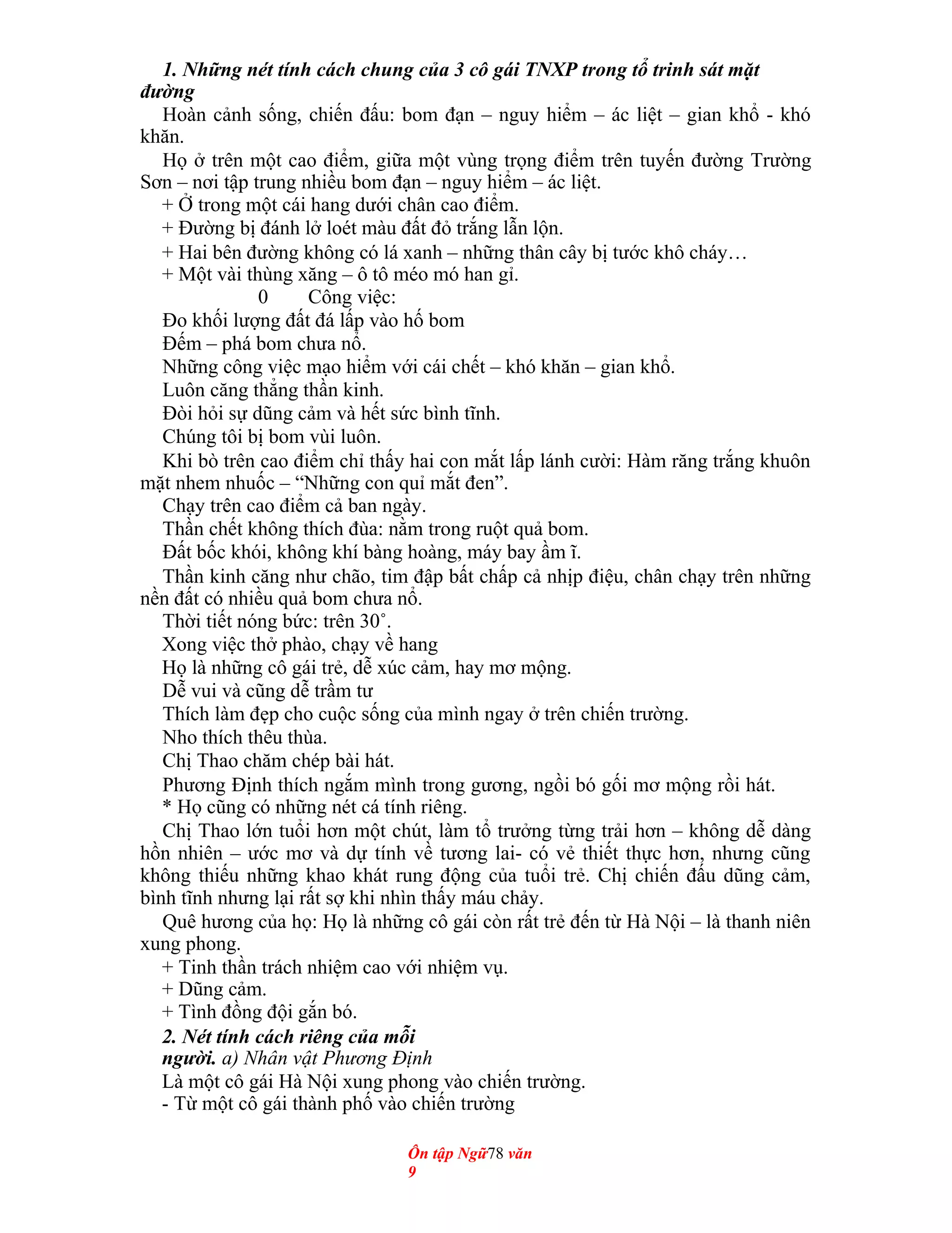 1. Những nét tính cách chung của 3 cô gái TNXP trong tổ trinh sát mặt
đường
Hoàn cảnh sống, chiến đấu: bom đạn – nguy hiểm – ác liệt – gian khổ - khó
khăn.
Họ ở trên một cao điểm, giữa một vùng trọng điểm trên tuyến đường Trường
Sơn – nơi tập trung nhiều bom đạn – nguy hiểm – ác liệt.
+ Ở trong một cái hang dưới chân cao điểm.
+ Đường bị đánh lở loét màu đất đỏ trắng lẫn lộn.
+ Hai bên đường không có lá xanh – những thân cây bị tước khô cháy…
+ Một vài thùng xăng – ô tô méo mó han gỉ.
0 Công việc:
Đo khối lượng đất đá lấp vào hố bom
Đếm – phá bom chưa nổ.
Những công việc mạo hiểm với cái chết – khó khăn – gian khổ.
Luôn căng thẳng thần kinh.
Đòi hỏi sự dũng cảm và hết sức bình tĩnh.
Chúng tôi bị bom vùi luôn.
Khi bò trên cao điểm chỉ thấy hai con mắt lấp lánh cười: Hàm răng trắng khuôn
mặt nhem nhuốc – “Những con quỉ mắt đen”.
Chạy trên cao điểm cả ban ngày.
Thần chết không thích đùa: nằm trong ruột quả bom.
Đất bốc khói, không khí bàng hoàng, máy bay ầm ĩ.
Thần kinh căng như chão, tim đập bất chấp cả nhịp điệu, chân chạy trên những
nền đất có nhiều quả bom chưa nổ.
Thời tiết nóng bức: trên 30˚.
Xong việc thở phào, chạy về hang
Họ là những cô gái trẻ, dễ xúc cảm, hay mơ mộng.
Dễ vui và cũng dễ trầm tư
Thích làm đẹp cho cuộc sống của mình ngay ở trên chiến trường.
Nho thích thêu thùa.
Chị Thao chăm chép bài hát.
Phương Định thích ngắm mình trong gương, ngồi bó gối mơ mộng rồi hát.
* Họ cũng có những nét cá tính riêng.
Chị Thao lớn tuổi hơn một chút, làm tổ trưởng từng trải hơn – không dễ dàng
hồn nhiên – ước mơ và dự tính về tương lai- có vẻ thiết thực hơn, nhưng cũng
không thiếu những khao khát rung động của tuổi trẻ. Chị chiến đấu dũng cảm,
bình tĩnh nhưng lại rất sợ khi nhìn thấy máu chảy.
Quê hương của họ: Họ là những cô gái còn rất trẻ đến từ Hà Nội – là thanh niên
xung phong.
+ Tinh thần trách nhiệm cao với nhiệm vụ.
+ Dũng cảm.
+ Tình đồng đội gắn bó.
2. Nét tính cách riêng của mỗi
người. a) Nhân vật Phương Định
Là một cô gái Hà Nội xung phong vào chiến trường.
- Từ một cô gái thành phố vào chiến trường
Ôn tập Ngữ78 văn
9
 