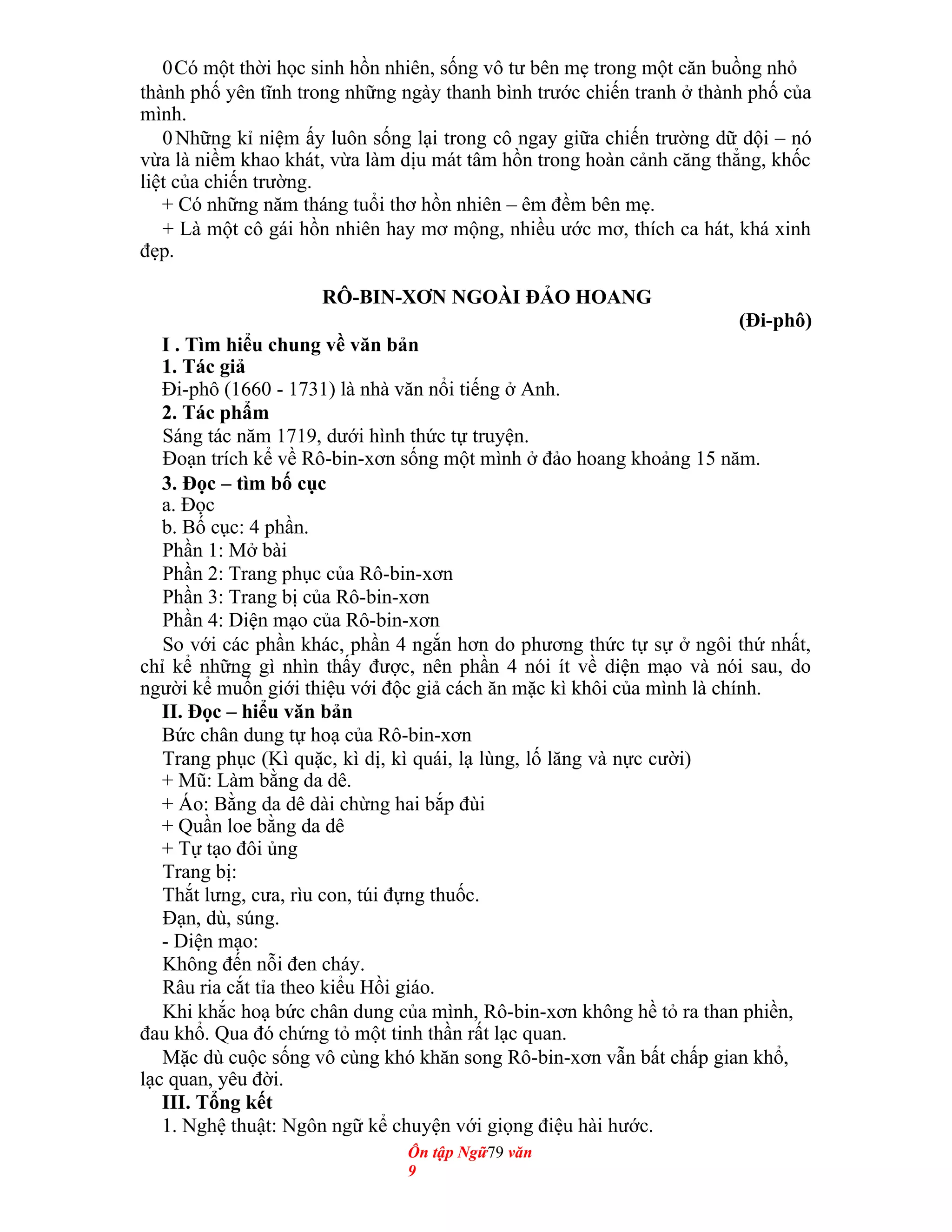 0Có một thời học sinh hồn nhiên, sống vô tư bên mẹ trong một căn buồng nhỏ
thành phố yên tĩnh trong những ngày thanh bình trước chiến tranh ở thành phố của
mình.
0Những kỉ niệm ấy luôn sống lại trong cô ngay giữa chiến trường dữ dội – nó
vừa là niềm khao khát, vừa làm dịu mát tâm hồn trong hoàn cảnh căng thẳng, khốc
liệt của chiến trường.
+ Có những năm tháng tuổi thơ hồn nhiên – êm đềm bên mẹ.
+ Là một cô gái hồn nhiên hay mơ mộng, nhiều ước mơ, thích ca hát, khá xinh
đẹp.
RÔ-BIN-XƠN NGOÀI ĐẢO HOANG
(Đi-phô)
I . Tìm hiểu chung về văn bản
1. Tác giả
Đi-phô (1660 - 1731) là nhà văn nổi tiếng ở Anh.
2. Tác phẩm
Sáng tác năm 1719, dưới hình thức tự truyện.
Đoạn trích kể về Rô-bin-xơn sống một mình ở đảo hoang khoảng 15 năm.
3. Đọc – tìm bố cục
a. Đọc
b. Bố cục: 4 phần.
Phần 1: Mở bài
Phần 2: Trang phục của Rô-bin-xơn
Phần 3: Trang bị của Rô-bin-xơn
Phần 4: Diện mạo của Rô-bin-xơn
So với các phần khác, phần 4 ngắn hơn do phương thức tự sự ở ngôi thứ nhất,
chỉ kể những gì nhìn thấy được, nên phần 4 nói ít về diện mạo và nói sau, do
người kể muốn giới thiệu với độc giả cách ăn mặc kì khôi của mình là chính.
II. Đọc – hiểu văn bản
Bức chân dung tự hoạ của Rô-bin-xơn
Trang phục (Kì quặc, kì dị, kì quái, lạ lùng, lố lăng và nực cười)
+ Mũ: Làm bằng da dê.
+ Áo: Bằng da dê dài chừng hai bắp đùi
+ Quần loe bằng da dê
+ Tự tạo đôi ủng
Trang bị:
Thắt lưng, cưa, rìu con, túi đựng thuốc.
Đạn, dù, súng.
- Diện mạo:
Không đến nỗi đen cháy.
Râu ria cắt tỉa theo kiểu Hồi giáo.
Khi khắc hoạ bức chân dung của mình, Rô-bin-xơn không hề tỏ ra than phiền,
đau khổ. Qua đó chứng tỏ một tinh thần rất lạc quan.
Mặc dù cuộc sống vô cùng khó khăn song Rô-bin-xơn vẫn bất chấp gian khổ,
lạc quan, yêu đời.
III. Tổng kết
1. Nghệ thuật: Ngôn ngữ kể chuyện với giọng điệu hài hước.
Ôn tập Ngữ79 văn
9
 