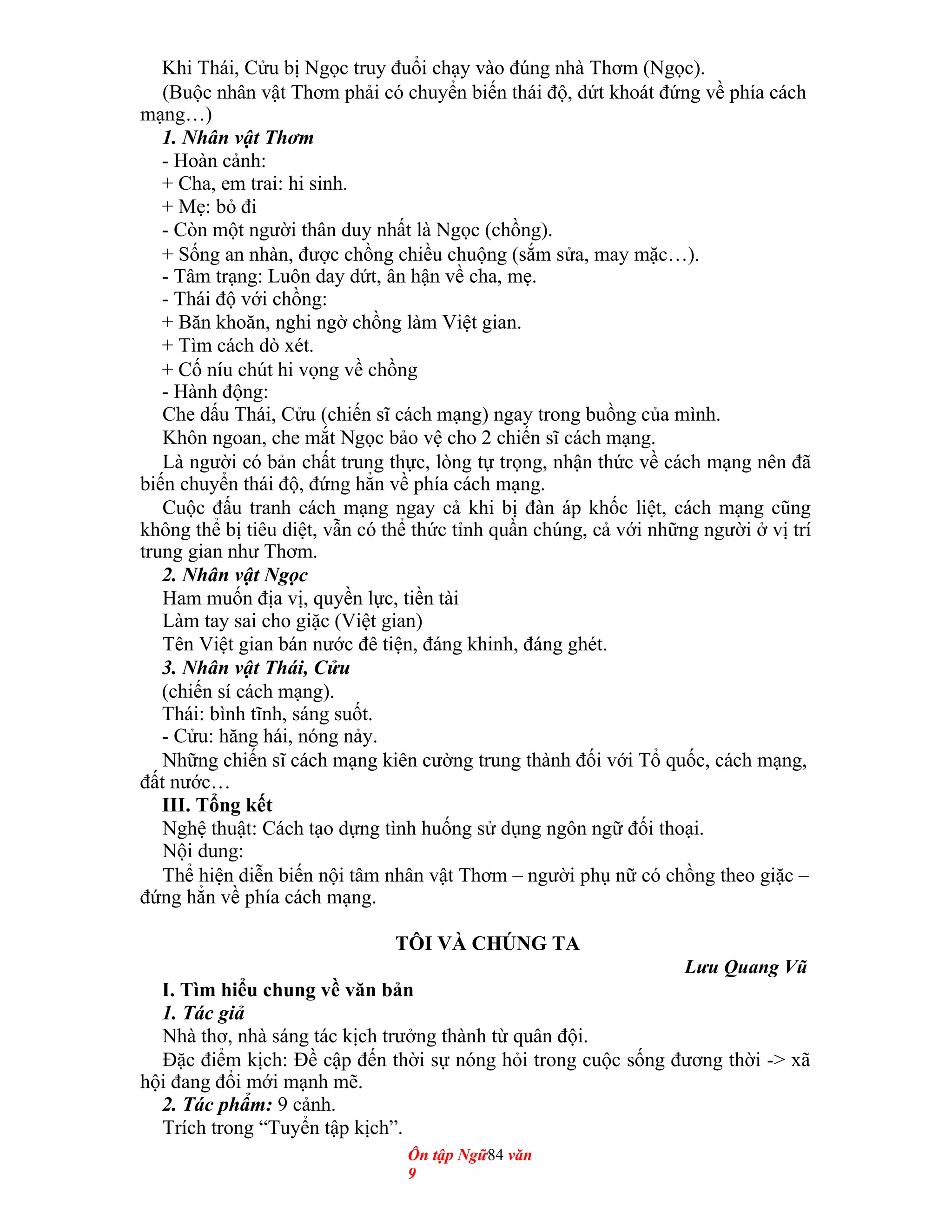 Khi Thái, Cửu bị Ngọc truy đuổi chạy vào đúng nhà Thơm (Ngọc).
(Buộc nhân vật Thơm phải có chuyển biến thái độ, dứt khoát đứng về phía cách
mạng…)
1. Nhân vật Thơm
- Hoàn cảnh:
+ Cha, em trai: hi sinh.
+ Mẹ: bỏ đi
- Còn một người thân duy nhất là Ngọc (chồng).
+ Sống an nhàn, được chồng chiều chuộng (sắm sửa, may mặc…).
- Tâm trạng: Luôn day dứt, ân hận về cha, mẹ.
- Thái độ với chồng:
+ Băn khoăn, nghi ngờ chồng làm Việt gian.
+ Tìm cách dò xét.
+ Cố níu chút hi vọng về chồng
- Hành động:
Che dấu Thái, Cửu (chiến sĩ cách mạng) ngay trong buồng của mình.
Khôn ngoan, che mắt Ngọc bảo vệ cho 2 chiến sĩ cách mạng.
Là người có bản chất trung thực, lòng tự trọng, nhận thức về cách mạng nên đã
biến chuyển thái độ, đứng hẳn về phía cách mạng.
Cuộc đấu tranh cách mạng ngay cả khi bị đàn áp khốc liệt, cách mạng cũng
không thể bị tiêu diệt, vẫn có thể thức tỉnh quần chúng, cả với những người ở vị trí
trung gian như Thơm.
2. Nhân vật Ngọc
Ham muốn địa vị, quyền lực, tiền tài
Làm tay sai cho giặc (Việt gian)
Tên Việt gian bán nước đê tiện, đáng khinh, đáng ghét.
3. Nhân vật Thái, Cửu
(chiến sí cách mạng).
Thái: bình tĩnh, sáng suốt.
- Cửu: hăng hái, nóng nảy.
Những chiến sĩ cách mạng kiên cường trung thành đối với Tổ quốc, cách mạng,
đất nước…
III. Tổng kết
Nghệ thuật: Cách tạo dựng tình huống sử dụng ngôn ngữ đối thoại.
Nội dung:
Thể hiện diễn biến nội tâm nhân vật Thơm – người phụ nữ có chồng theo giặc –
đứng hẳn về phía cách mạng.
TÔI VÀ CHÚNG TA
Lưu Quang Vũ
I. Tìm hiểu chung về văn bản
1. Tác giả
Nhà thơ, nhà sáng tác kịch trưởng thành từ quân đội.
Đặc điểm kịch: Đề cập đến thời sự nóng hỏi trong cuộc sống đương thời -> xã
hội đang đổi mới mạnh mẽ.
2. Tác phẩm: 9 cảnh.
Trích trong “Tuyển tập kịch”.
Ôn tập Ngữ84 văn
9
 
