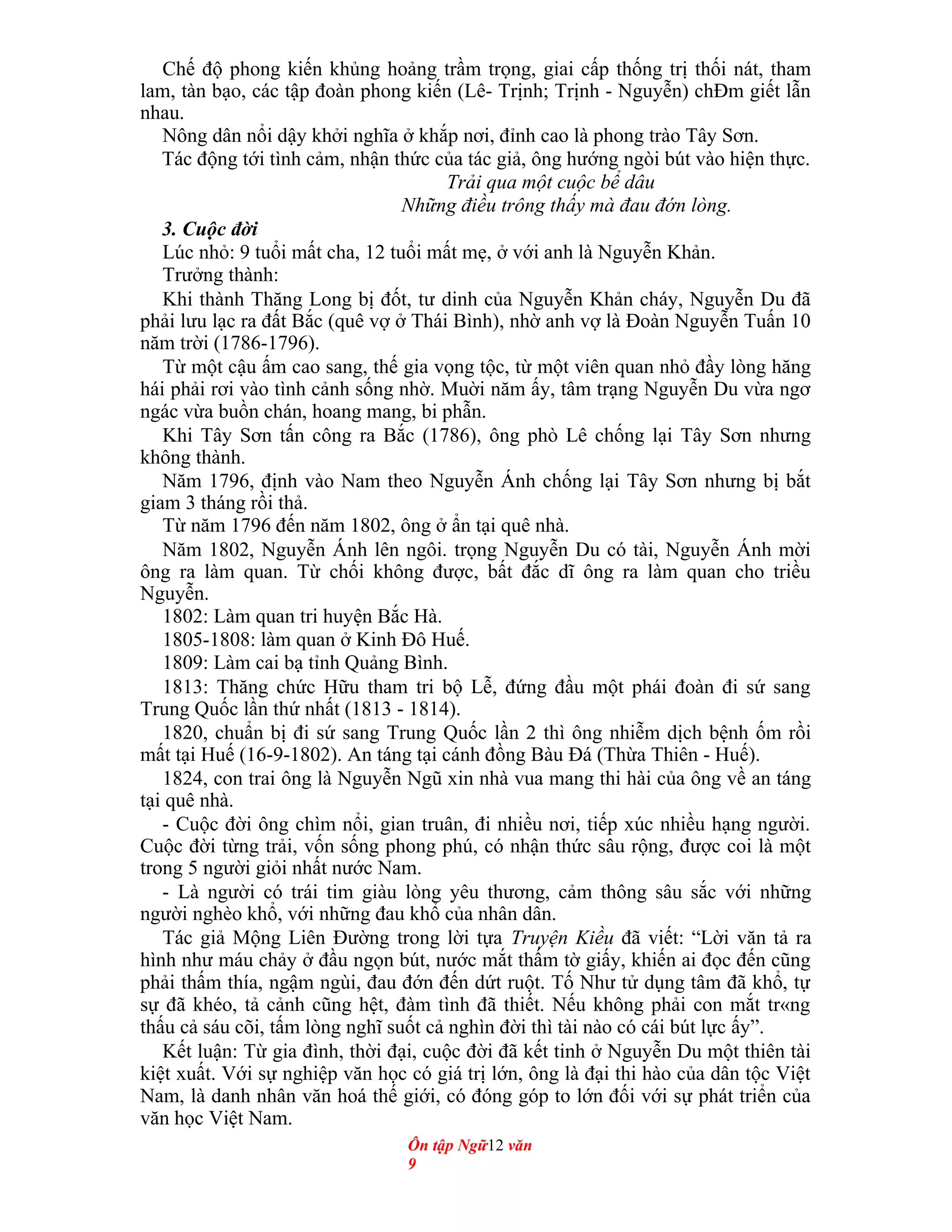 Chế độ phong kiến khủng hoảng trầm trọng, giai cấp thống trị thối nát, tham
lam, tàn bạo, các tập đoàn phong kiến (Lê- Trịnh; Trịnh - Nguyễn) chÐm giết lẫn
nhau.
Nông dân nổi dậy khởi nghĩa ở khắp nơi, đỉnh cao là phong trào Tây Sơn.
Tác động tới tình cảm, nhận thức của tác giả, ông hướng ngòi bút vào hiện thực.
Trải qua một cuộc bể dâu
Những điều trông thấy mà đau đớn lòng.
3. Cuộc đời
Lúc nhỏ: 9 tuổi mất cha, 12 tuổi mất mẹ, ở với anh là Nguyễn Khản.
Trưởng thành:
Khi thành Thăng Long bị đốt, tư dinh của Nguyễn Khản cháy, Nguyễn Du đã
phải lưu lạc ra đất Bắc (quê vợ ở Thái Bình), nhờ anh vợ là Đoàn Nguyễn Tuấn 10
năm trời (1786-1796).
Từ một cậu ấm cao sang, thế gia vọng tộc, từ một viên quan nhỏ đầy lòng hăng
hái phải rơi vào tình cảnh sống nhờ. Muời năm ấy, tâm trạng Nguyễn Du vừa ngơ
ngác vừa buồn chán, hoang mang, bi phẫn.
Khi Tây Sơn tấn công ra Bắc (1786), ông phò Lê chống lại Tây Sơn nhưng
không thành.
Năm 1796, định vào Nam theo Nguyễn Ánh chống lại Tây Sơn nhưng bị bắt
giam 3 tháng rồi thả.
Từ năm 1796 đến năm 1802, ông ở ẩn tại quê nhà.
Năm 1802, Nguyễn Ánh lên ngôi. trọng Nguyễn Du có tài, Nguyễn Ánh mời
ông ra làm quan. Từ chối không được, bất đắc dĩ ông ra làm quan cho triều
Nguyễn.
1802: Làm quan tri huyện Bắc Hà.
1805-1808: làm quan ở Kinh Đô Huế.
1809: Làm cai bạ tỉnh Quảng Bình.
1813: Thăng chức Hữu tham tri bộ Lễ, đứng đầu một phái đoàn đi sứ sang
Trung Quốc lần thứ nhất (1813 - 1814).
1820, chuẩn bị đi sứ sang Trung Quốc lần 2 thì ông nhiễm dịch bệnh ốm rồi
mất tại Huế (16-9-1802). An táng tại cánh đồng Bàu Đá (Thừa Thiên - Huế).
1824, con trai ông là Nguyễn Ngũ xin nhà vua mang thi hài của ông về an táng
tại quê nhà.
- Cuộc đời ông chìm nổi, gian truân, đi nhiều nơi, tiếp xúc nhiều hạng người.
Cuộc đời từng trải, vốn sống phong phú, có nhận thức sâu rộng, được coi là một
trong 5 người giỏi nhất nước Nam.
- Là người có trái tim giàu lòng yêu thương, cảm thông sâu sắc với những
người nghèo khổ, với những đau khổ của nhân dân.
Tác giả Mộng Liên Đường trong lời tựa Truyện Kiều đã viết: “Lời văn tả ra
hình như máu chảy ở đầu ngọn bút, nước mắt thấm tờ giấy, khiến ai đọc đến cũng
phải thấm thía, ngậm ngùi, đau đớn đến dứt ruột. Tố Như tử dụng tâm đã khổ, tự
sự đã khéo, tả cảnh cũng hệt, đàm tình đã thiết. Nếu không phải con mắt tr«ng
thấu cả sáu cõi, tấm lòng nghĩ suốt cả nghìn đời thì tài nào có cái bút lực ấy”.
Kết luận: Từ gia đình, thời đại, cuộc đời đã kết tinh ở Nguyễn Du một thiên tài
kiệt xuất. Với sự nghiệp văn học có giá trị lớn, ông là đại thi hào của dân tộc Việt
Nam, là danh nhân văn hoá thế giới, có đóng góp to lớn đối với sự phát triển của
văn học Việt Nam.
Ôn tập Ngữ12 văn
9
 