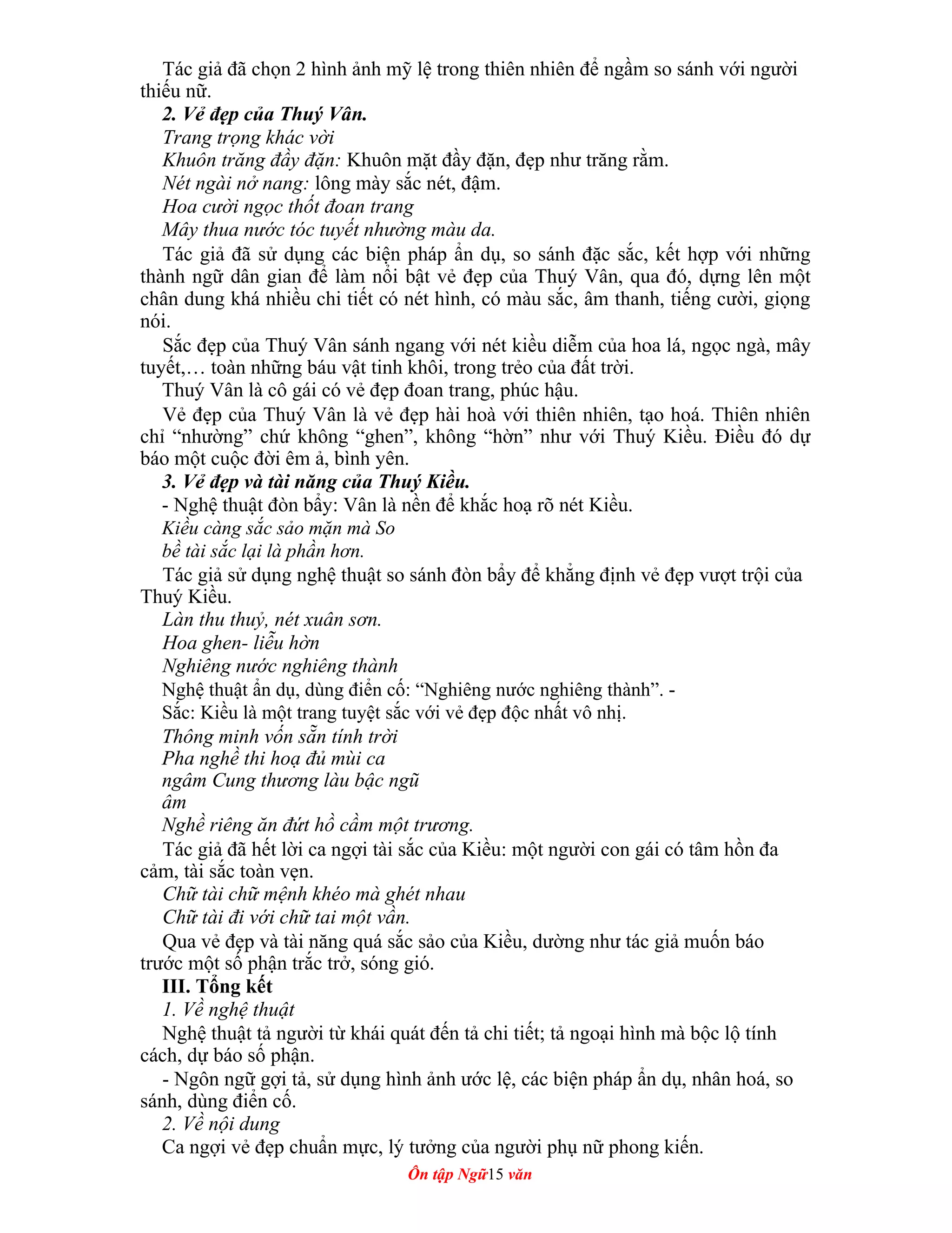 Tác giả đã chọn 2 hình ảnh mỹ lệ trong thiên nhiên để ngầm so sánh với người
thiếu nữ.
2. Vẻ đẹp của Thuý Vân.
Trang trọng khác vời
Khuôn trăng đầy đặn: Khuôn mặt đầy đặn, đẹp như trăng rằm.
Nét ngài nở nang: lông mày sắc nét, đậm.
Hoa cười ngọc thốt đoan trang
Mây thua nước tóc tuyết nhường màu da.
Tác giả đã sử dụng các biện pháp ẩn dụ, so sánh đặc sắc, kết hợp với những
thành ngữ dân gian để làm nổi bật vẻ đẹp của Thuý Vân, qua đó, dựng lên một
chân dung khá nhiều chi tiết có nét hình, có màu sắc, âm thanh, tiếng cười, giọng
nói.
Sắc đẹp của Thuý Vân sánh ngang với nét kiều diễm của hoa lá, ngọc ngà, mây
tuyết,… toàn những báu vật tinh khôi, trong trẻo của đất trời.
Thuý Vân là cô gái có vẻ đẹp đoan trang, phúc hậu.
Vẻ đẹp của Thuý Vân là vẻ đẹp hài hoà với thiên nhiên, tạo hoá. Thiên nhiên
chỉ “nhường” chứ không “ghen”, không “hờn” như với Thuý Kiều. Điều đó dự
báo một cuộc đời êm ả, bình yên.
3. Vẻ đẹp và tài năng của Thuý Kiều.
- Nghệ thuật đòn bẩy: Vân là nền để khắc hoạ rõ nét Kiều.
Kiều càng sắc sảo mặn mà So
bề tài sắc lại là phần hơn.
Tác giả sử dụng nghệ thuật so sánh đòn bẩy để khẳng định vẻ đẹp vượt trội của
Thuý Kiều.
Làn thu thuỷ, nét xuân sơn.
Hoa ghen- liễu hờn
Nghiêng nước nghiêng thành
Nghệ thuật ẩn dụ, dùng điển cố: “Nghiêng nước nghiêng thành”. -
Sắc: Kiều là một trang tuyệt sắc với vẻ đẹp độc nhất vô nhị.
Thông minh vốn sẵn tính trời
Pha nghề thi hoạ đủ mùi ca
ngâm Cung thương làu bậc ngũ
âm
Nghề riêng ăn đứt hồ cầm một trương.
Tác giả đã hết lời ca ngợi tài sắc của Kiều: một người con gái có tâm hồn đa
cảm, tài sắc toàn vẹn.
Chữ tài chữ mệnh khéo mà ghét nhau
Chữ tài đi với chữ tai một vần.
Qua vẻ đẹp và tài năng quá sắc sảo của Kiều, dường như tác giả muốn báo
trước một số phận trắc trở, sóng gió.
III. Tổng kết
1. Về nghệ thuật
Nghệ thuật tả người từ khái quát đến tả chi tiết; tả ngoại hình mà bộc lộ tính
cách, dự báo số phận.
- Ngôn ngữ gợi tả, sử dụng hình ảnh ước lệ, các biện pháp ẩn dụ, nhân hoá, so
sánh, dùng điển cố.
2. Về nội dung
Ca ngợi vẻ đẹp chuẩn mực, lý tưởng của người phụ nữ phong kiến.
Ôn tập Ngữ15 văn
 