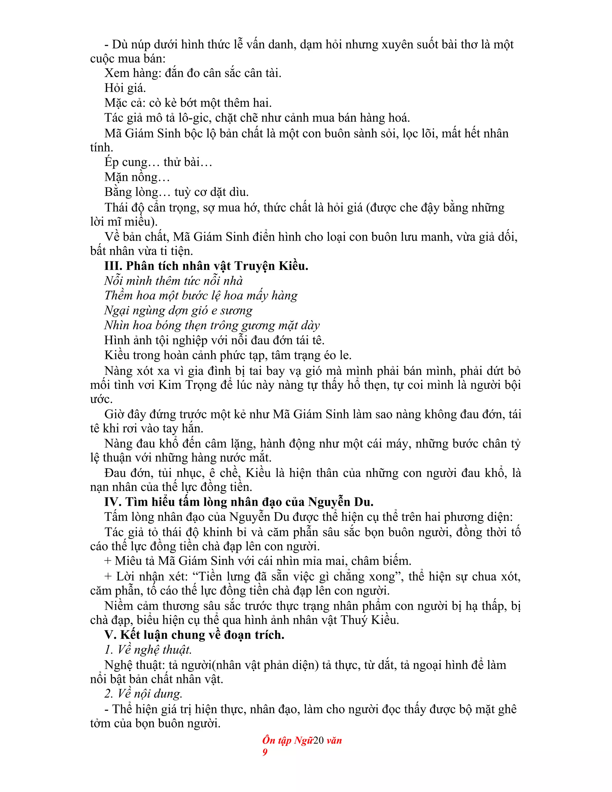 - Dù núp dưới hình thức lễ vấn danh, dạm hỏi nhưng xuyên suốt bài thơ là một
cuộc mua bán:
Xem hàng: đắn đo cân sắc cân tài.
Hỏi giá.
Mặc cả: cò kè bớt một thêm hai.
Tác giả mô tả lô-gic, chặt chẽ như cảnh mua bán hàng hoá.
Mã Giám Sinh bộc lộ bản chất là một con buôn sành sỏi, lọc lõi, mất hết nhân
tính.
Ép cung… thử bài…
Mặn nồng…
Bằng lòng… tuỳ cơ dặt dìu.
Thái độ cẩn trọng, sợ mua hớ, thức chất là hỏi giá (được che đậy bằng những
lời mĩ miều).
Về bản chất, Mã Giám Sinh điển hình cho loại con buôn lưu manh, vừa giả dối,
bất nhân vừa ti tiện.
III. Phân tích nhân vật Truyện Kiều.
Nỗi mình thêm tức nỗi nhà
Thềm hoa một bước lệ hoa mấy hàng
Ngại ngùng dợn gió e sương
Nhìn hoa bóng thẹn trông gương mặt dày
Hình ảnh tội nghiệp với nỗi đau đớn tái tê.
Kiều trong hoàn cảnh phức tạp, tâm trạng éo le.
Nàng xót xa vì gia đình bị tai bay vạ gió mà mình phải bán mình, phải dứt bỏ
mối tình vơi Kim Trọng để lúc này nàng tự thấy hổ thẹn, tự coi mình là người bội
ước.
Giờ đây đứng trước một kẻ như Mã Giám Sinh làm sao nàng không đau đớn, tái
tê khi rơi vào tay hắn.
Nàng đau khổ đến câm lặng, hành động như một cái máy, những bước chân tỷ
lệ thuận với những hàng nước mắt.
Đau đớn, tủi nhục, ê chề, Kiều là hiện thân của những con người đau khổ, là
nạn nhân của thế lực đồng tiền.
IV. Tìm hiểu tấm lòng nhân đạo của Nguyễn Du.
Tấm lòng nhân đạo của Nguyễn Du được thể hiện cụ thể trên hai phương diện:
Tác giả tỏ thái độ khinh bỉ và căm phẫn sâu sắc bọn buôn người, đồng thời tố
cáo thế lực đồng tiền chà đạp lên con người.
+ Miêu tả Mã Giám Sinh với cái nhìn mỉa mai, châm biếm.
+ Lời nhận xét: “Tiền lưng đã sẵn việc gì chẳng xong”, thể hiện sự chua xót,
căm phẫn, tố cáo thế lực đồng tiền chà đạp lên con người.
Niềm cảm thương sâu sắc trước thực trạng nhân phẩm con người bị hạ thấp, bị
chà đạp, biểu hiện cụ thể qua hình ảnh nhân vật Thuý Kiều.
V. Kết luận chung về đoạn trích.
1. Về nghệ thuật.
Nghệ thuật: tả người(nhân vật phản diện) tả thực, từ dắt, tả ngoại hình để làm
nổi bật bản chất nhân vật.
2. Về nội dung.
- Thể hiện giá trị hiện thực, nhân đạo, làm cho người đọc thấy được bộ mặt ghê
tởm của bọn buôn người.
Ôn tập Ngữ20 văn
9
 