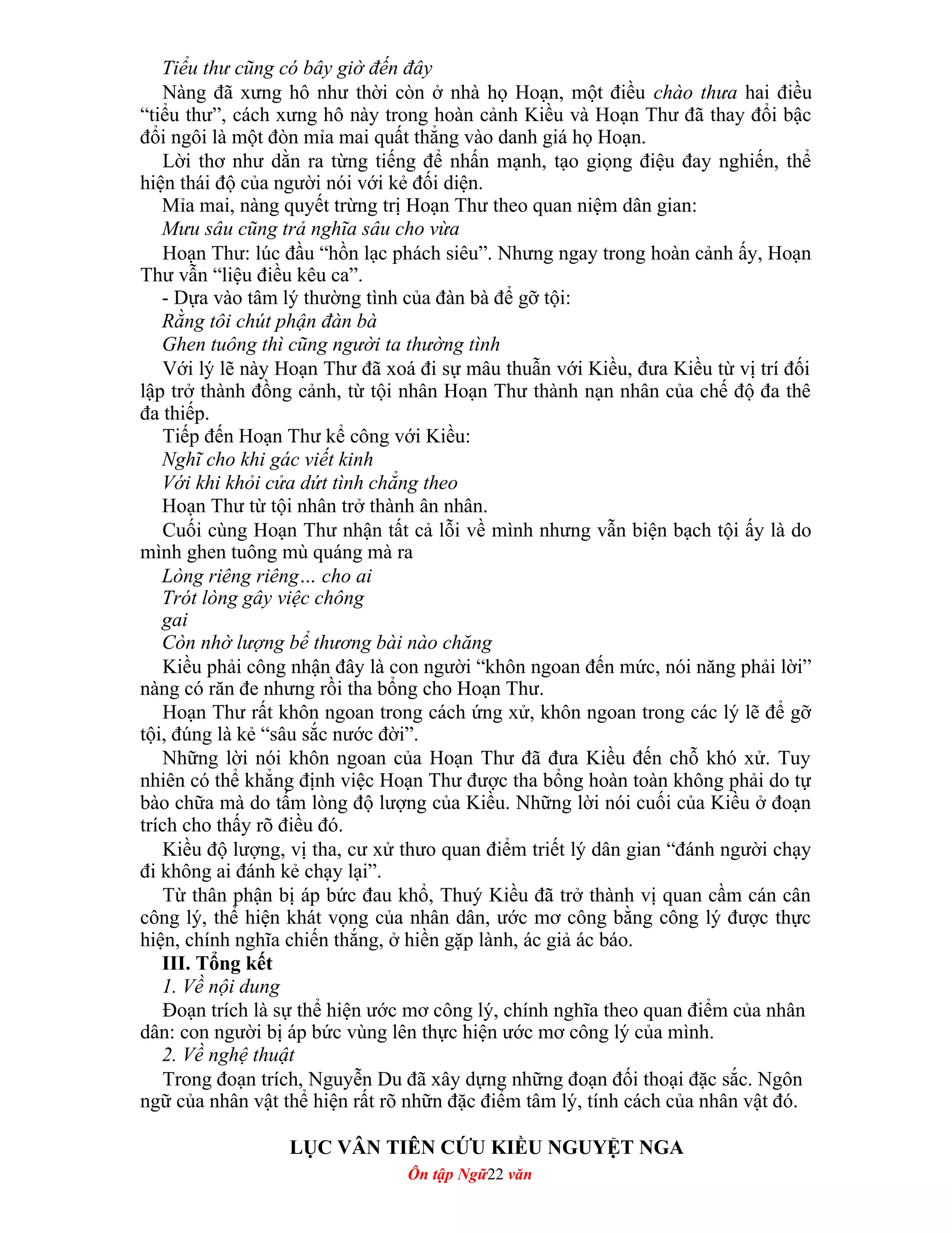 Tiểu thư cũng có bây giờ đến đây
Nàng đã xưng hô như thời còn ở nhà họ Hoạn, một điều chào thưa hai điều
“tiểu thư”, cách xưng hô này trong hoàn cảnh Kiều và Hoạn Thư đã thay đổi bậc
đổi ngôi là một đòn mỉa mai quất thẳng vào danh giá họ Hoạn.
Lời thơ như dằn ra từng tiếng để nhấn mạnh, tạo giọng điệu đay nghiến, thể
hiện thái độ của người nói với kẻ đối diện.
Mỉa mai, nàng quyết trừng trị Hoạn Thư theo quan niệm dân gian:
Mưu sâu cũng trả nghĩa sâu cho vừa
Hoạn Thư: lúc đầu “hồn lạc phách siêu”. Nhưng ngay trong hoàn cảnh ấy, Hoạn
Thư vẫn “liệu điều kêu ca”.
- Dựa vào tâm lý thường tình của đàn bà để gỡ tội:
Rằng tôi chút phận đàn bà
Ghen tuông thì cũng người ta thường tình
Với lý lẽ này Hoạn Thư đã xoá đi sự mâu thuẫn với Kiều, đưa Kiều từ vị trí đối
lập trở thành đồng cảnh, từ tội nhân Hoạn Thư thành nạn nhân của chế độ đa thê
đa thiếp.
Tiếp đến Hoạn Thư kể công với Kiều:
Nghĩ cho khi gác viết kinh
Với khi khỏi cửa dứt tình chẳng theo
Hoạn Thư từ tội nhân trở thành ân nhân.
Cuối cùng Hoạn Thư nhận tất cả lỗi về mình nhưng vẫn biện bạch tội ấy là do
mình ghen tuông mù quáng mà ra
Lòng riêng riêng… cho ai
Trót lòng gây việc chông
gai
Còn nhờ lượng bể thương bài nào chăng
Kiều phải công nhận đây là con người “khôn ngoan đến mức, nói năng phải lời”
nàng có răn đe nhưng rồi tha bổng cho Hoạn Thư.
Hoạn Thư rất khôn ngoan trong cách ứng xử, khôn ngoan trong các lý lẽ để gỡ
tội, đúng là kẻ “sâu sắc nước đời”.
Những lời nói khôn ngoan của Hoạn Thư đã đưa Kiều đến chỗ khó xử. Tuy
nhiên có thể khẳng định việc Hoạn Thư được tha bổng hoàn toàn không phải do tự
bào chữa mà do tấm lòng độ lượng của Kiều. Những lời nói cuối của Kiều ở đoạn
trích cho thấy rõ điều đó.
Kiều độ lượng, vị tha, cư xử thưo quan điểm triết lý dân gian “đánh người chạy
đi không ai đánh kẻ chạy lại”.
Từ thân phận bị áp bức đau khổ, Thuý Kiều đã trở thành vị quan cầm cán cân
công lý, thể hiện khát vọng của nhân dân, ước mơ công bằng công lý được thực
hiện, chính nghĩa chiến thắng, ở hiền gặp lành, ác giả ác báo.
III. Tổng kết
1. Về nội dung
Đoạn trích là sự thể hiện ước mơ công lý, chính nghĩa theo quan điểm của nhân
dân: con người bị áp bức vùng lên thực hiện ước mơ công lý của mình.
2. Về nghệ thuật
Trong đoạn trích, Nguyễn Du đã xây dựng những đoạn đối thoại đặc sắc. Ngôn
ngữ của nhân vật thể hiện rất rõ nhữn đặc điểm tâm lý, tính cách của nhân vật đó.
LỤC VÂN TIÊN CỨU KIỀU NGUYỆT NGA
Ôn tập Ngữ22 văn
 