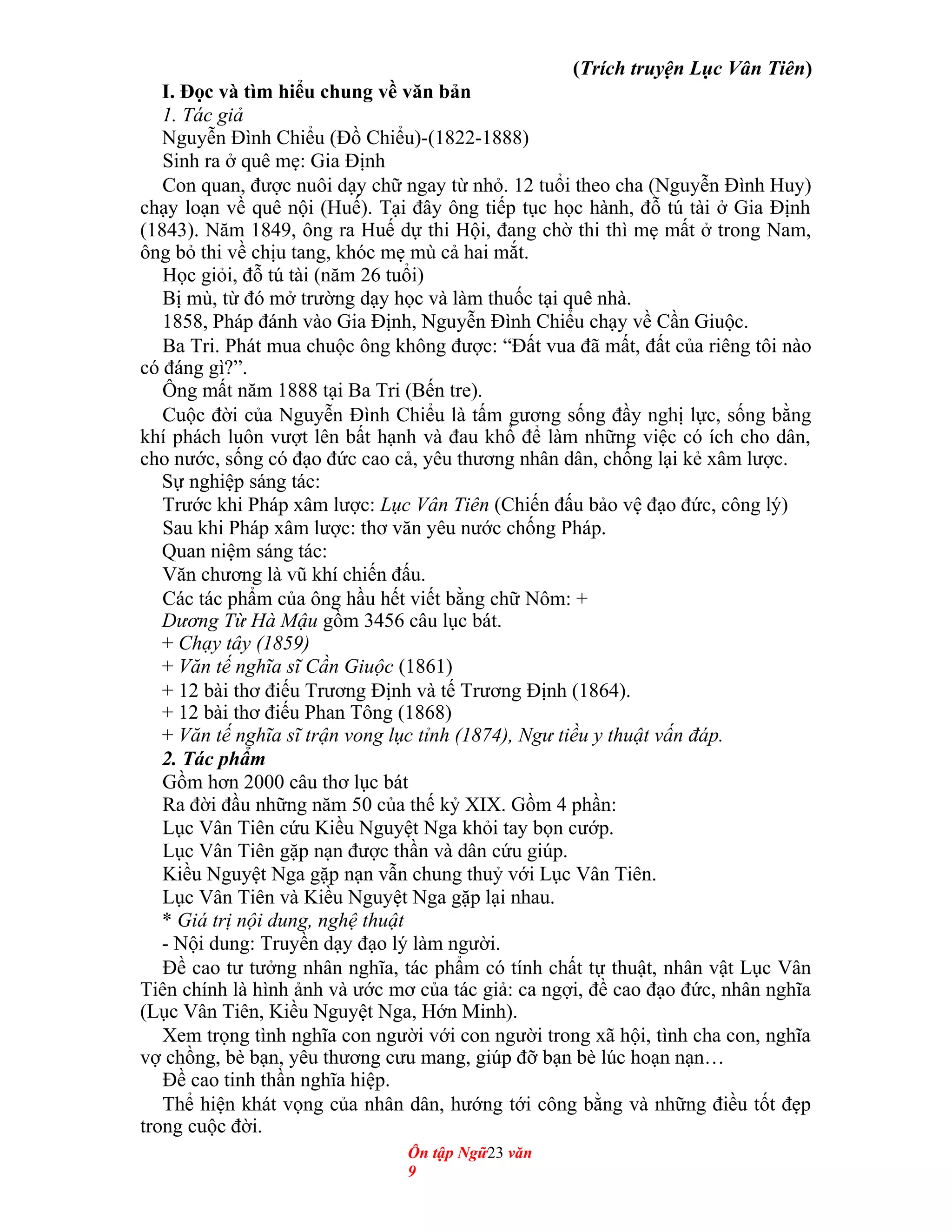 (Trích truyện Lục Vân Tiên)
I. Đọc và tìm hiểu chung về văn bản
1. Tác giả
Nguyễn Đình Chiểu (Đồ Chiểu)-(1822-1888)
Sinh ra ở quê mẹ: Gia Định
Con quan, được nuôi dạy chữ ngay từ nhỏ. 12 tuổi theo cha (Nguyễn Đình Huy)
chạy loạn về quê nội (Huế). Tại đây ông tiếp tục học hành, đỗ tú tài ở Gia Định
(1843). Năm 1849, ông ra Huế dự thi Hội, đang chờ thi thì mẹ mất ở trong Nam,
ông bỏ thi về chịu tang, khóc mẹ mù cả hai mắt.
Học giỏi, đỗ tú tài (năm 26 tuổi)
Bị mù, từ đó mở trường dạy học và làm thuốc tại quê nhà.
1858, Pháp đánh vào Gia Định, Nguyễn Đình Chiểu chạy về Cần Giuộc.
Ba Tri. Phát mua chuộc ông không được: “Đất vua đã mất, đất của riêng tôi nào
có đáng gì?”.
Ông mất năm 1888 tại Ba Tri (Bến tre).
Cuộc đời của Nguyễn Đình Chiểu là tấm gương sống đầy nghị lực, sống bằng
khí phách luôn vượt lên bất hạnh và đau khổ để làm những việc có ích cho dân,
cho nước, sống có đạo đức cao cả, yêu thương nhân dân, chống lại kẻ xâm lược.
Sự nghiệp sáng tác:
Trước khi Pháp xâm lược: Lục Vân Tiên (Chiến đấu bảo vệ đạo đức, công lý)
Sau khi Pháp xâm lược: thơ văn yêu nước chống Pháp.
Quan niệm sáng tác:
Văn chương là vũ khí chiến đấu.
Các tác phẩm của ông hầu hết viết bằng chữ Nôm: +
Dương Từ Hà Mậu gồm 3456 câu lục bát.
+ Chạy tây (1859)
+ Văn tế nghĩa sĩ Cần Giuộc (1861)
+ 12 bài thơ điếu Trương Định và tế Trương Định (1864).
+ 12 bài thơ điếu Phan Tông (1868)
+ Văn tế nghĩa sĩ trận vong lục tỉnh (1874), Ngư tiều y thuật vấn đáp.
2. Tác phẩm
Gồm hơn 2000 câu thơ lục bát
Ra đời đầu những năm 50 của thế kỷ XIX. Gồm 4 phần:
Lục Vân Tiên cứu Kiều Nguyệt Nga khỏi tay bọn cướp.
Lục Vân Tiên gặp nạn được thần và dân cứu giúp.
Kiều Nguyệt Nga gặp nạn vẫn chung thuỷ với Lục Vân Tiên.
Lục Vân Tiên và Kiều Nguyệt Nga gặp lại nhau.
* Giá trị nội dung, nghệ thuật
- Nội dung: Truyền dạy đạo lý làm người.
Đề cao tư tưởng nhân nghĩa, tác phẩm có tính chất tự thuật, nhân vật Lục Vân
Tiên chính là hình ảnh và ước mơ của tác giả: ca ngợi, đề cao đạo đức, nhân nghĩa
(Lục Vân Tiên, Kiều Nguyệt Nga, Hớn Minh).
Xem trọng tình nghĩa con người với con người trong xã hội, tình cha con, nghĩa
vợ chồng, bè bạn, yêu thương cưu mang, giúp đỡ bạn bè lúc hoạn nạn…
Đề cao tinh thần nghĩa hiệp.
Thể hiện khát vọng của nhân dân, hướng tới công bằng và những điều tốt đẹp
trong cuộc đời.
Ôn tập Ngữ23 văn
9
 